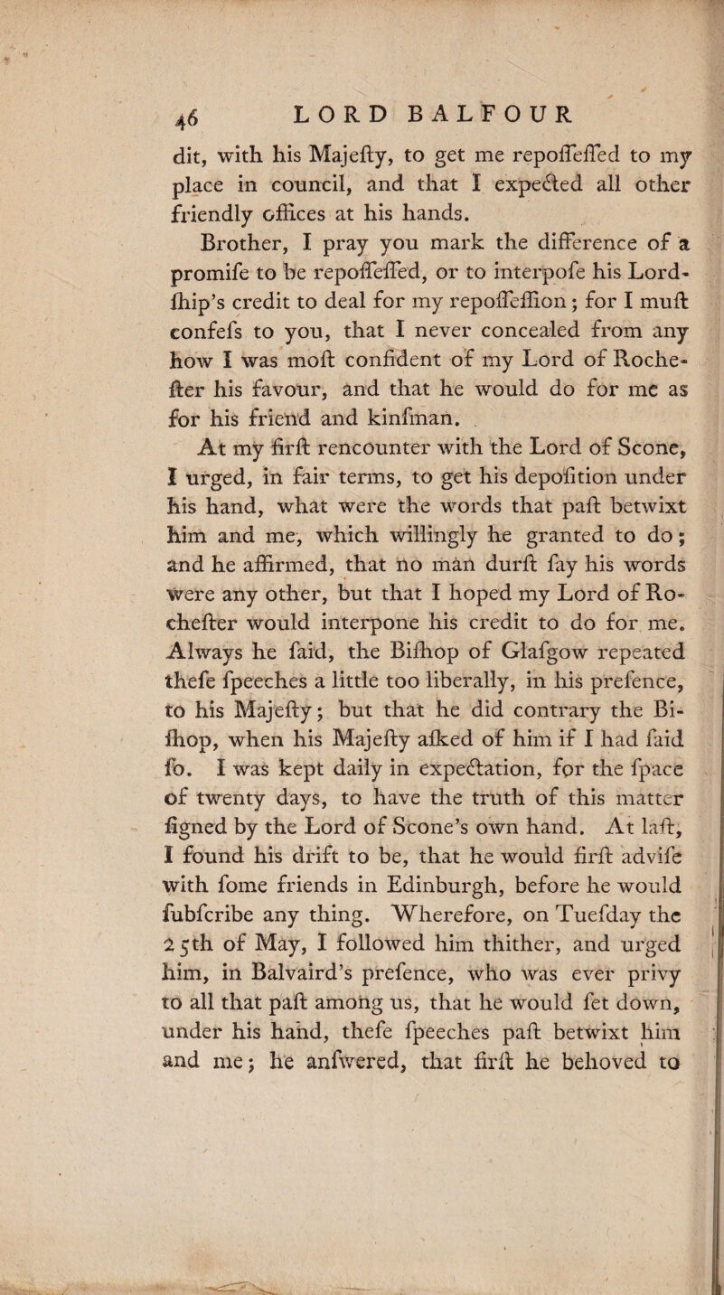 LORD BALFOUR dit, with his Majefty, to get me repoffeffed to my place in council, and that I expected all other friendly offices at his hands. Brother, I pray you mark the difference of a promife to be repoffeffed, or to interpofe his Lord- Ihip’s credit to deal for my repoffeffion; for I muff eonfefs to you, that I never concealed from any how I was moft confident of my Lord of Roche- fter his favour, and that he would do for me as for his friend and kinfinan. At my firft rencounter with the Lord of Scone, I urged, in fair terms, to get his depofition under his hand, what were the words that paft betwixt him and me, which willingly he granted to do; and he affirmed, that no man durft fay his words were any other, but that I hoped my Lord of Ro- chefter would interpone his credit to do for me. Always he faid, the Bifhop of Glafgow repeated thefe fpeeches a little too liberally, in his prefence, to his Majefty; but that he did contrary the Bi- ihop, when his Majefty aiked of him if I had faid fo. I was kept daily in expectation, for the fpace of twenty days, to have the truth of this matter figned by the Lord of Scone’s own hand. At laft, I found his drift to be, that he would firft advife with fome friends in Edinburgh, before he would fubfcribe any thing. Wherefore, on Tuefday the 25 th of May, I followed him thither, and urged him, in Balvaird’s prefence, who was ever privy to all that paft among us, that he would fet down, under his hand, thefe fpeeches paft betwixt him and me; he anfwered, that firft he behoved to