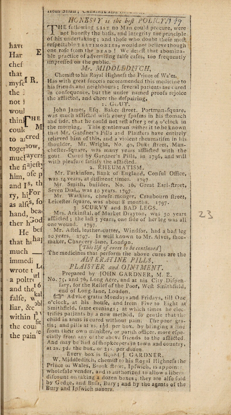 iiOUb 31iUii, Laurtuiit aim . t i ! r * I J i i » i r ; i t E hav< Har chef that , myfe^ ^ ‘ the J not i won) thinirHE couh M cred to ai togef10^ f mucla^eis the fiaJeft3 him, ofe PI and Is’ tb ry, hiFor as alfcs* fo hand, bea' ther h3od He bef that h.haI much __ immedi wrote t a poltr< and the L( irl falfe, w liar, &c i 6 kal 3b) within 1 \ the coui the pain fit HOPES-/ 7 is the beji PO LILT J) I CJ THE following list no Man could procure, were npt honefty the bails, and integrity toe principle of his undertaking ; and thole who doubt theCe moft refpettable t e it timonies, would nor believe though one rofe from tf\e dead ! We deleft that abomina¬ ble pradtice of aqvertiting falfe cafes, too frequently impreffed on the public. My. MID D L 3 DII ’C FI, Chemift to his Royal Highnefs the Prince of Wa’es. Has with great fuccefs recommended this medicine to his friends ana neighbours ; feverai patients are cured in confequcnbe, but the under named proofs rejoice the afflicted, and cheer the defpairing, x. Gt/UT. John James, Efq Baker ftreet. Portman-fquare, was much aflii&ed.'with gouty fpafms in his ftomach and fide, that he could not reft after 3 or 4 o’clock in the morning, This gentleman wither it to be known that Mr. Gardner’s Pills and Plailters have entirely relieved him of this, and a violent rheumatifm in his fhoulder. Mr. Wright, No. 40, Duke ftreet, Man- cbefter-fquare, was many years afflidted with the gout Cured by Gardner’s Pills, in 1796, and will with pieafure fatisfv the afllicted. a. RHEUMATISM. Mr. Farkinfon, Bank of England, Conful Office, was 14 years, at different times. 1797 Mr. Smith, buiider, No. 16, Great Eari-ftreet, Seven Dial,, was 10 years. 1797. Mr. Watkins, cheefe-monger, Cranbourn ftreet, Leicefter fquare, was about 8 mouths. 1797. 3 SCURVY and BAD LEGS. Mrs. Arkinftal, of Market Drayton, was'30 years afllicted ; the laft 3 years, one fide of her leg was all one Wound. 1797. Mr. Aftel, leather-cutter, Windfor, had a bad leg 10 years. 2797. Is well known to Mr. Alves, fhoe- maker, Chancery.lane, Londpn. l ~Lki$ lift of cures to be continued\ The medicines that perform the above cures are the ALL ERATINE PILLS, PLAISTER and GIN I ME NT. Prepared by JOHN GARDNER, M. E. No. 75, and 76, Long Acre, and at nis City Difpen- lary, for the Relief of the Poof, Weft Smithfidd, end of Long-lane, Loudon. Advice gratis Mondays and Fridays, till One o’clock, at his houfe, and from Five to Eight at Smithfidd, fame evenings ; at which times he elec¬ trifies patients by a new method, fo gentle that the child in arms is cured without pain. The poor gra¬ tis; and pills at is. igd per box, by bringing a line from their own minifter, or parith officer, more espe¬ cially from any of the above friends to the afflided. And may be had of (hopkeepers in town and country, at 2s. 3d* the box, or 21s. per dozen. Every box'is figned J. G ARDNER. W. Middleditch, chemift to his Royal Highnefs tile Prince oi Wales, Brook ftr et, Ipfwich, is appointe wholefale vender, and 13 authorized to allow a libera difeount on taking a dozen boxes; they are alfo fold by Gedge, and Bnfs, Bury ; and by the agents of the Bury and Ipfwich naners.