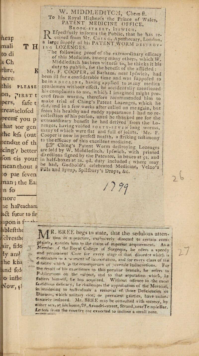 To T H ■heap imali to di h Ch rture, fhere; Ithis PLEASE K W. MIDDLEDITCH, Chem fi. l'is Royal Highnefs the Prince of Wales, PATENT MEDICINE OFFICE, Rr-r B^OOK-STREEr, ItSWICH, Efpea fully informs the Public, that he has re- ; ceived from Mr. Chinc, Apothecary, London, a ^ PATENT WORM DESTROY- Inc LOZENGES. ! '’ he following proof of the extraordinary efficacy | .1,,1S Medicine, among many others, which W. I .. j ached itch has been witnefs to, he thinks it his duty to pubhih, for the benefit of the afflided : 1 Mr: f; COOpPR’ °f Barham, near Ipfwich, had been ill for a confiderable time and was fuppofed to be in a decline, having applied to many medica gentlemen without elfed, he accidentally mentioned his complaints to me, which I imagined might pro¬ ceed from worms, therefore recommended him to make Dial of Ching’s Patent Lozenges, which he ’ 3 . 1,1 a,^w weeEs after called an me again, but from nis healthy and ruddy appearance I had no re- codedion of his perfon, until he thanked me for the extraordinary benefit he had derived from the Lo¬ zenges, having voided FORTY-SEVEN loilg Worms, Lr . ( many of wnich were fiat and full of joints. Mr. F. £is (out Cooper is now in perfect health, a flriking tefiimony _ c to the efficacy of this excellent medicine. X .?at<rnt VVorrT1 deffroying Lozenges are fold by W. Middleditch, Ipfwich, with printed duecaons figned Dy the Patentee, in boxes-at es. and hi h!f;brCSif' mS; 9d‘,dUty incIuded ; where may ad’, Codboldds celebrated Medicine, Velno’s Puis and Syrup, Spilfbury’s Drops* &c. pn, j^irst 'ers, fafe t -reatiiclofed ypremf you p s:hat i)or gen j cendeit of th! tingY better Ton cis your! neanthout a: ! to pae feven nan; the Eai n fo /7?f nore le haPeacham i<5l fneur to fir ipon is f— ibleftthe elves the dr, fido ly an>J he kha ind fcd< o inflie Slow, t) R. BREL begs to state, liiat the sedulous after lion ol a practice, exclusively directed to certain con plaints, entitles him to the claim of superior acquirement. As Membet >1 rbe Royal College of Surgeons, he offers a speed snd permanent Cure for every stage oh that disorder which Comracten m a moment of intoxication, and for every class of tl ddnlrtv m Inch ;s the consequence. of juvenile indiscretions. F< toe result of his exurrience in this peculiar branch, he refers I Publications on the subject, and to that reputation which, } flatters himself, he has acquired. Without offence to the tno, fastidious delicacy, he challenges the approbation of the Mbr&iis Mi rendering to individuals a removal of those Deficiencies c Diseases, Which solitary vice, or prevalent gaieties, have tan for Innately induced. Mr. BREE may be consulted with seeresy, b either sex, at his house,'2S, Arundel-street, Strand,nearTe.upIeBai Ledcrs trom the coun try are expected to inclose a small note.