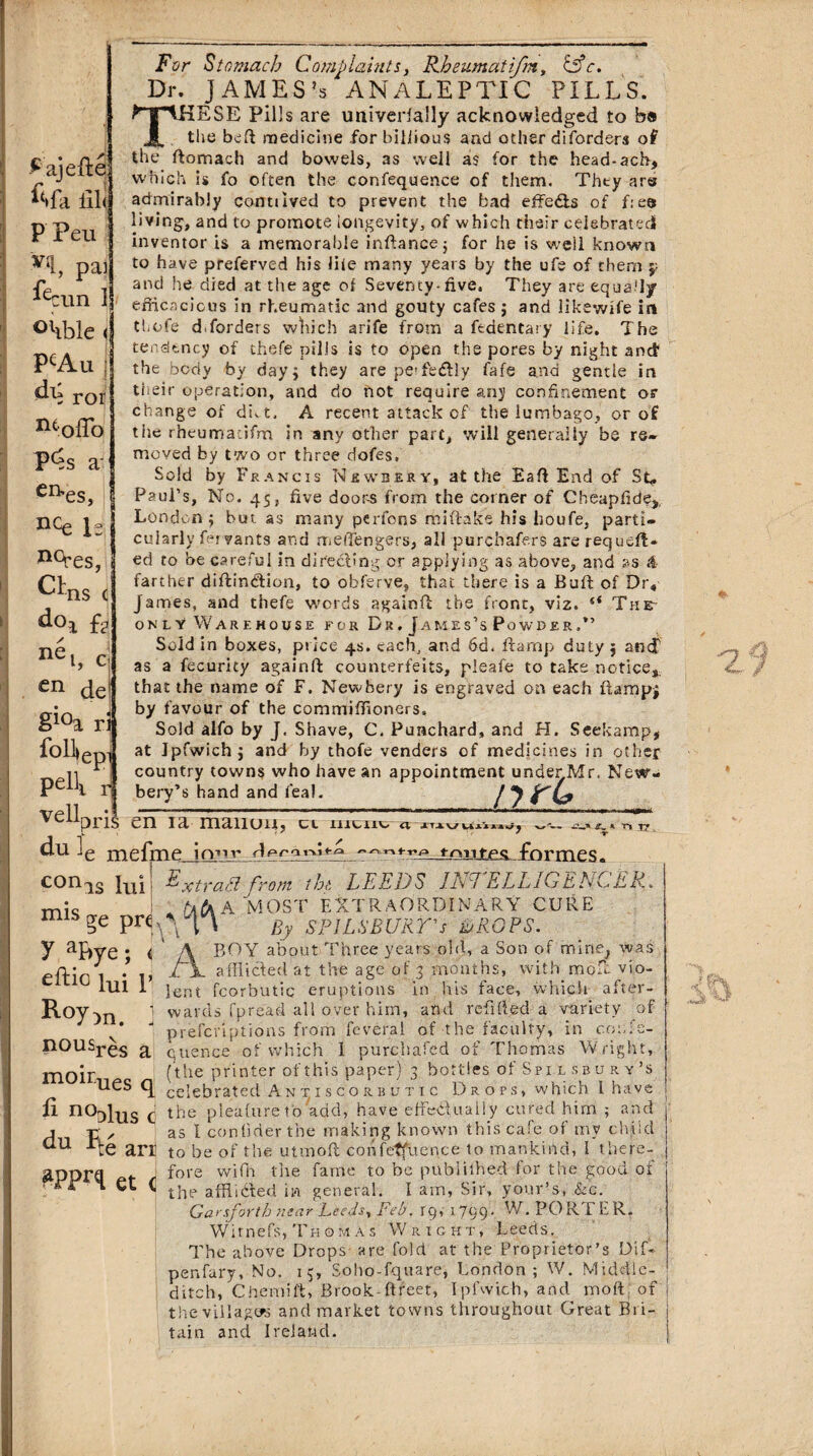 £ ajefte A fa lil< P Pen V11, pai ^cun I olible ( PcAu j ror ntoffo P^s a- CEh es, nce Is ^es, CL ns <j ^°i ft1 ne i, c en de §ioa r$ foll^ep pelli veil For Stomach Complaints, Rheumati/m, &c. Dr. JAMES’s ANALEPTIC PILLS. fTTlKESE Pills are univerfaUy acknowledged to b» J the bed medicine for biliious and other disorders of the ftomach and bowels, as well as for the head-ach, which is fo often the confequence of them. Thty are admirably connived to prevent the bad effe&s of f:eo living, and to promote longevity, of which their celebrated inventor is a memorable inftance; for he is well known to have preferved his life many years by the ufe of them p and he died at the age of Seventy*five, They are equally efficacious in rheumatic and gouty cafes j and likewil'e in thofe d.forders winch an'fe from a ftdencary life. The tendency of thefe pills is to open the pores by night and1 the body by day j they are peTedlly fafe and gentle in their operation, and do not require any confinement or change of diet, A recent attack of the lumbago, or of the rheumacifm in any other part, will generally be re¬ moved by two or three dofes. Sold by Francis Newbery, at the Eaft End of Sf. Paul’s, No. 45, five doors from the corner of Cheapiide,. London; but as many perfons miftake his houfe, parti¬ cularly fervants and meffengers, all purchafers are requeu¬ ed to be careful in directing or applying as above, and as & farther diftindlion, to obferve, that there is a Buft of Dr, James, and thefe words againft the front, viz. “ The- only Warehouse for Dr. James’s Powder.*’ Sold in boxes, price 4s. each, and 6d. ftarnp duty ; ancf as a fecurity againft counterfeits, pleafe to take notice,, that the name of F. Newbery is engraved on each ftampj by favour of the commiffloners. Sold alfo by J. Shave, C, Punchard, and H. Seekamp, at Jpfwichj and by thofe venders of medicines in other country towns who have an appointment underMr. New- bery’s hand and feal. / J F'C? a n XT , mis ge pre 7 aF>ye ; <‘ eftic iui p /A pris en ia manuu, cl mcnt «. du -e mefme irmr tnutpg fnrmes. con.15 Lii ^xtra.Fl from tht LEEDS DEL ELL1GELCER., A MOST EXTRAORDINARY CURE By SPILSBURrs LROPS. BOY about Three years old, a Son of mine^ was afflicted at the age of 3 months, with moft vio¬ lent fcorbutic eruptions in his face, which after¬ wards fpread all over him, and refilled a variety of piefenptions from feveral of the faculty, in co:,se¬ quence of which 1 purchafed of Thomas Wright, (the printer of this paper) 3 bottlesof Spil sbu r y’s <J celebrated A n t i s c o r b v t i c Drops, which I have fi noblus C the pieafureto add, have effectually cured him ; and 1 t., as I con Oder the making known this cafe of my child au rte arr to be of the utmoft confequence to mankind, I there- gpprq ^ j fore wifh the fame to be publithed for the good oi Roy )n. . nousr^s a moir the affiided in general. I am, Sir, your’s, &c. Garsforth ft ear Leeds, Feb. rq, 1 799 • W. PO RT E R. Witnefs, TkoMAs Wright, Leeds. The above Drops are fold at the Proprietor’s Dif- penfary, No. 15, Soho-fquare, London; W. Middle- ditch, Chemift, Brook-(treet, Ipfwich, and molt of the villages and market towns throughout Great Bii- tain and Ireland.