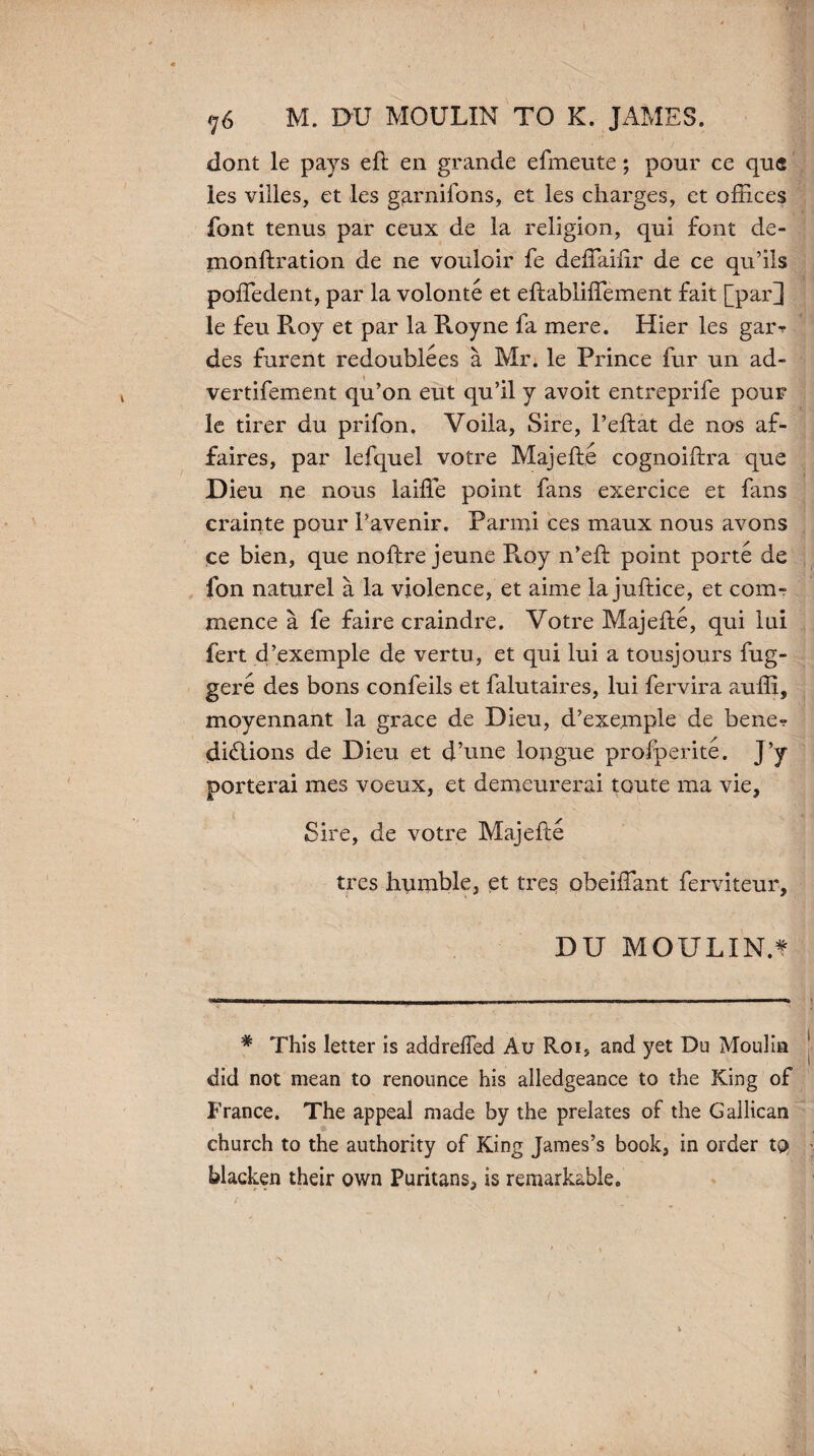 76 M. DU MOULIN TO K. JAMES. dont le pays eft en grande efmeute; pour ce qu« les villes, et les garnifons, et les charges, et offices font tenus par ceux de la religion, qui font de- monftration de ne vouloir fe deflaiftr de ce qu’ils poffedent, par la volonte et eftabliflement fait [par] le feu Roy et par la Royne fa mere. Hier les gai% des furent redoublees a Mr. le Prince fur un ad- vertifement qu’on eut qu’il y avoit entreprife pour le tirer du prifon, Voila, Sire, l’eftat de nos af¬ faires, par lefquel votre Majefte cognoiftra que Dieu ne nous laiffe point fans exercice et fans crainte pour 1’avenir. Parmi ces maux nous avons ce bien, que noftre jeune R.oy n’eft point porte de fon naturel a la violence, et aime la juftice, et com¬ mence a fe faire craindre. Votre Majefte, qui lui fert d’exemple de vertu, et qui lui a tousjours fug- gere des bons confeils et falutaires, lui fervira ?mffi, moyennant la grace de Dieu, d’exemple de bene? diflions de Dieu et d’une longue prolperite. J’y porterai mes voeux, et demeurerai toute ma vie, Sire, de votre Majefte trcs humble, et tres obeiftant ferviteur, DU MOULIN.f * This letter is addrefied Au Roi, and yet Du Moulin did not mean to renounce his alledgeance to the King of France. The appeal made by the prelates of the Gallican church to the authority of King James’s book, in order to blacken their own Puritans, is remarkable.