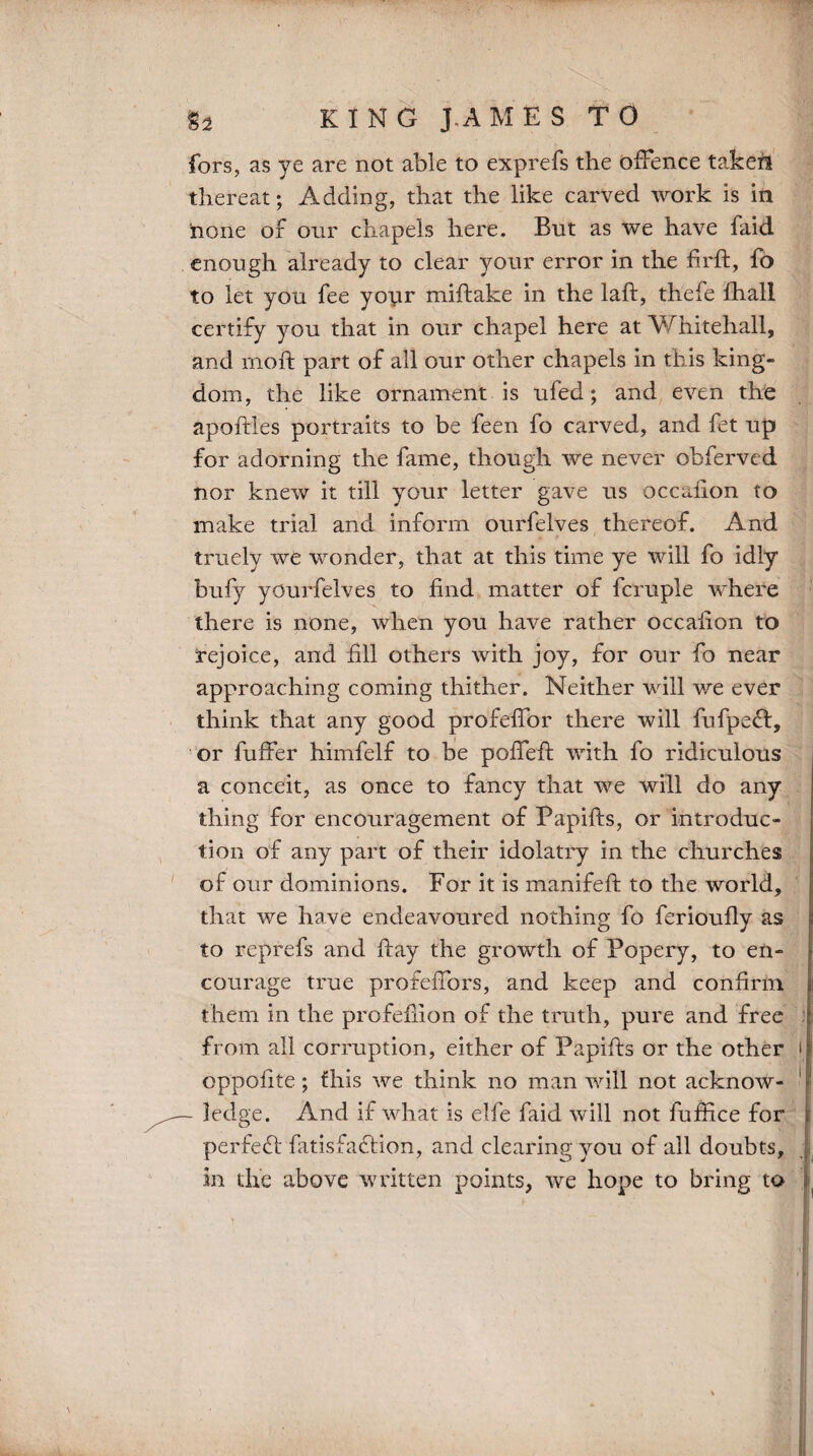 $2 KING J.AMES TO fors, as ye are not able to exprefs the offence takeii thereat; Adding, that the like carved work is in none of our chapels here. But as we have faid enough already to clear your error in the firft, fo to let you fee your miftake in the laft, thefe ftiall certify you that in our chapel here at Whitehall, and moft part of all our other chapels in this king¬ dom, the like ornament is ufed; and even the apoftles portraits to be feen fo carved, and fet up for adorning the fame, though we never obferved nor knew it till your letter gave us occaiion to make trial and inform ourfelves thereof. And tritely we wonder, that at this time ye will fo idly bufy yOurfelves to find matter of fcruple where there is none, when you have rather occaiion to rejoice, and fill others with joy, for our fo near approaching coming thither. Neither will we ever think that any good profeffor there will fufpefl, or fuffer himfelf to be poffeft with fo ridiculous a conceit, as once to fancy that we will do any thing for encouragement of Papifts, or introduc¬ tion of any part of their idolatry in the churches of our dominions. For it is manifeft to the world, that we have endeavoured nothing fo ferioufly as to reprefs and ftay the growth of Popery, to en¬ courage true profeffors, and keep and confirm them in the profefiion of the truth, pure and free from all corruption, either of Papifts or the other oppofite; this we think no man will not acknow- - ledge. And if what is elfe faid will not fuffice for perfect ftitisfaflion, and clearing you of all doubts, in the above written points, we hope to bring to i