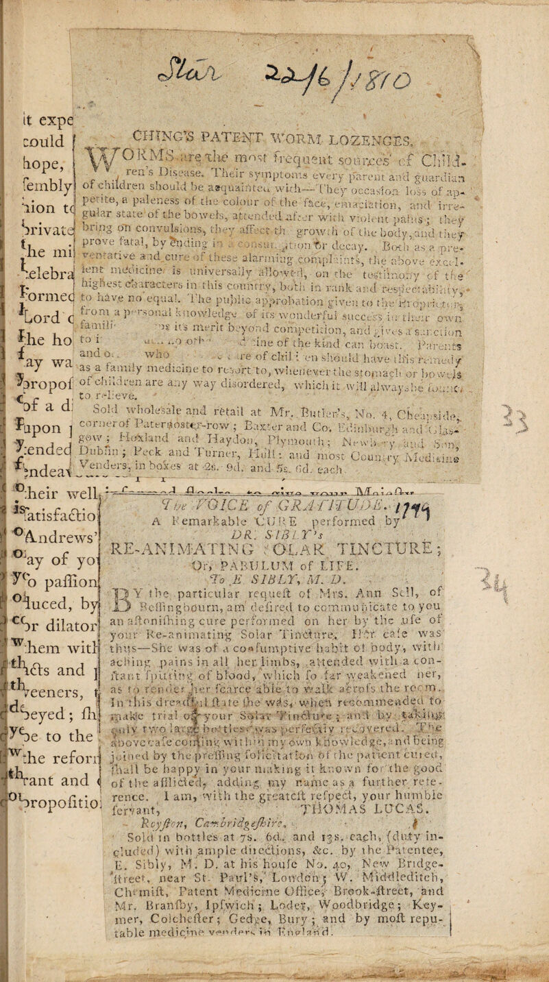 f/$7D it expe could tiope, fembly CHTNG\S PATENT WORM LOZENGES, do ^.re tKc most frequent so bpees eif Child- r , .j rea h disease. 1 heir symptoms every parent and guardian o children snould he atquamteu with—They occasion loss of ap* ‘lion tf Pe;!te>a P^eness of the colour m the face, emaciation, and irre- • . j fU<ar Stale °i the boweis, attended .a. her wirii violent pains ; thev irivatd onn° 0=11 convulsions, they affect th growth of the body,and they ti _ • Prove fatal> by Ending i , decay. Both as e.nre- ine mi| ; i'' and.cure - these alarming complaints, the above excel. :.elebra 'cnt m'“c'icine' is universally allowed, on the tedtiinony of the t: . highest characters in this country, both in rank and respect abiluv OrnicG t‘> hiv.e no equal. 1 lie public approbation given to the Broomtj *[yOrd'C ^r°na.:i E'J,'sonal knowledge of its wonderful success in then- own r, . ;aniIil' ’iS il> mt?rit beyond competition, and gives a sanction Erie no to 1 - ‘ “•? «*••' ' d -ine of the kind can boast. Parents *av wa'™f -■ Wh>, ■ re of chiH -en should have-this remedy j as a .amuy medicine to resort'to, whenever the stomach or bowels ^hropof ofobildren are any way disordered, which it will always be 1 r- c- - to. relieve. ■ DI a a. Sold wholesale and retail at Mr. Butler’s, -Upon i r_, , . . v.~. . y. j j f®vy| c-unuand. and Haydon, Plymouth; JNewb ry and Sm end_cj I vuDun; Peck and I urner, I lull: and most Country .Meditine Mndea\ VendersJ!n boxes at w ^ --- 1 ■ I ^iheir we lb,.: ? %atisfadlio ' Andrews5 I °Jay of yo1 ^('o paflion ' °^hiced, by ? cSr dilator w:hem witl s and ] , t, - — No. 4, Cheap-side, or iter of Paternoster-row ; Baxter and Co. Edinburgh and T-las . n_. a. 2«. • 9d.' and- 5s. fid. each r- ‘Ms ciw miCE of gratitude, nyu A Femarkable CURE performed by * DR.. SlBLT’s RE-AKU ABATING . OLAR TINCTURE; Or, PABULUM of LIFE. To E SIBLY, M. D. BY the particular requeft of Mrs. Ann Sell, Bellingbourn, am: defired to communicate to you an aftonifhing cure performed on her by the jufe ot your Re-animating Solar Tincture, Hfir cafe was' thus—She was of a co«fu.mptive habit of body, with of 'i teeners, clC^Seyed; fhj c^Se to the J - > i vd'T- I r I . I hi t 1 v v Ciyj I C ». -.1 V . U \ ■ O %■ t V* I •> * V ' ' ' ' in 'this'dreadful, ft ate the wds^-w-heh recommended to rpakie trial of your Saylav Tincture a and by .-nly two large hot tits-Ayas perfedviy recovered. T’ff above cafe conning within my own k bovvledge, and being [fW‘he reford j>/med by the pr effing folii: ft at ton Of the patient cut eti, jlU d Hull be happy in your making it known foe^ the good 1 rant and <| of the afflidedy adding nay name as a further refe* rcnce. 1 am, with the greatdt rd’pect, your humble C ‘OropOxltlOl fcrvant, JHOMAS LUCAS. TRcyji'on, Cav.bridgtjhir*, , ■ ,jf Sold in bottles at 7s. 6<L and 13s. ca.cb, (duty in¬ cluded) with .ample diieHfons, &c. by the Patentee, E. Sibly, M. D. at his houle No. 40, New Bridge- street, near St- Paul’s, Lon'deh 5 W. Middiediteh, Clu inift, Patent Medicine Office', Brook-ffreet, and Mr. Braivffiy, I pfvyich ; Lodep, Wood bridge.; Key- mer, Colchener; Ged,:e, Bury 5 and by moil repu¬ table niedievne venders ib KnvObd.