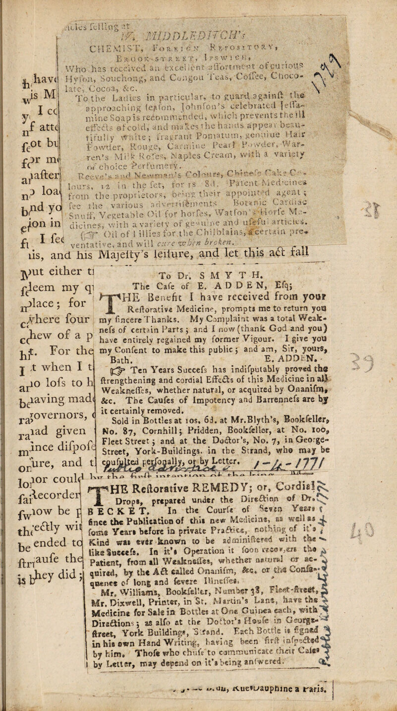miDDLF.DirCH’s ■h,havl v}s M Vi 1 CC nf atte feot bi| £c>r ml 1 after; .u.ks mini at $fl, CHEM1 ST, Voft s I 6 n R eposit oft V, Er uokST REET, I PS W 1 e H, Who has received an Excellent short men t otcurious Hyfon, Souchong, and Congou Teas, Cbliee, Choco¬ late; Cocoa, &c. . To the Ladies in particular, to guard, againft the approaching te?.lon, Johnfon’s celebrated |elia~ mine Soap is redo no rn ended, which prevents toe ill eifo&s efcold, and makes the harms appeal beau¬ tifully White; fragrant Pomatum, genniue Hair f'o wrier, Rouge, Carmine Pearl Pmvder, War¬ ren’s Milk Roles, Naples Cream, with a variety of choice 'Perfumery. . • C, , eev:e!>«nd Newrnanls Colour?, CHtnefe CakeC - ...— .... iKn rnr rs Si!. Patent hieu’cinc* A V \ ion in clicines, with a variety of genuine and ufefm article T f (;CT Oil of 1 illies for the Chilblains, a certain pre, fl ventathe, and will c:i e when broken. , iis, and his Majeity7s ieilure, and let this adt rail jyiut either ti ^eem my qi ir>lace; for _where four c(hew of a p j^t. For the j X when I ario lofs to h paving mad( rovernors, < ra? raiad given j^Jnce difpoft OEure, and t i tor could ^ *°]5 , pt^HE Reilorative REMEDY; or, Cordieli^ fai^ecorder £ Drop8> prtpartd undtf the Direftion of Dr®fN riow be d B E C K E T. In the Court* of ^ Seven Year a t *w ni -J fince the Publication of thii new Medicine, sa well a# 4. th(e^y W1 forns Year* before in private Praftite,. nothing of if a t i ended tu Kind was ever known to be admimfbmd with the *'■* ue likeSuecefs. In it’a Operation it fooo recovers the * To Dr. S M Y T H. The Cafe of E. A D D E N, Efq; HpBE Benefit I have received from your j[ Reilorative Medicine, prompts me to return yoa my fmcere Thanks. My Complaint was a total Weak- nefs of certain Parts ; and I now (thank God and you} have entirely regained my former Vigour. I give you my Confent to make this public $ and am, Sir, yours, Bath, E. ADDIN* • Ten Years Succefs has indifputably proved the ftrengtbening and cordial Effefts of this Medicine in all WeakneiTcs, whether natural, or acquired by Onanifrn* &c. The Caufes of Impotency and Barrennefs are by it certainly removed. Sold in Bottles at ios. 6d. at Mr.Blyth’s, Bookfeller, No. 87, Cornhill; Pridden, Bookfeller, at No. ioo3 Fleet Streetj and at the Doftor’s, No. 7, in George- Street, York-Buildings. in the Strand, who may be c^u|i^^pe^ogalj|^o^^LetUr. j * fVjp firi-fi- inf /vv-4 rvl- f ho ^ i « n flrt aufe the is ^hey did j Patient, from all Weaknefies, whether natural or ac¬ quired, by the Aft called Onanifm, &«♦ or tin Confa** queue* of long and fevere IUneffea. Mr. Williams, BookfeHtr, Number 38, Fie«'£re«t( Mr. Dixwell, Printer, in St. Martin’s Lane, have the Medicine for Sale in Bottles atOne Guinea each, withyf Diiaftions 5 as alfo at the DoftoPa H®«f« in Georg*- ftreet, York Building*, oifand. Each Bottle is figned “ in his c«n Hand Writing, having been firft iafpea** by him. Thofe who chufe'to communicate their Gaft* by Letter, may depend on. it’s being answered. -y J I i v \ un, rcue»i^auphine a raris.