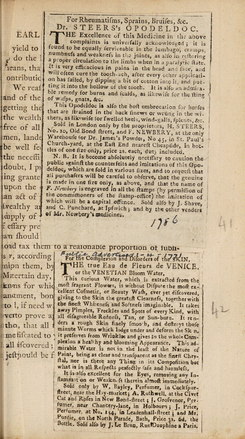 EARL yield to ^ do the ] leans, tha ontributic We real and of the getting the the wealth free of all mien, lande I be well fe< the neceffi doubt, I pi ing grante upon the \- .an a<5l of Wealthy ai .dipply of F effary pre am fhould For Rheumatifms, Sprains, Bruifes, &c. -Dr. STEERS’s OPODELDOC. Excellence of this Medicine in the above ■- complaints is univeifally acknowledged j it is ound to be equally lerviceable in the lumbago, cramps, numbnefs and weaknefs in the joints, as alfo in rtftoring * proper circulation to the limbs when in a paralytic Rate. It is very efficacious in pains in the head and face, and tvi 1 often cure the tooth-ach, after every other appiicati- on has failed, by dipping a bit of cotton hup it, and put¬ ting it into the hollow of the tooth. It is alfo an admira¬ ble remedy for burns and fcalds, as likewife for the fling of wafps, gnats, &c. This Opodeldoc is alfo the bell embrocation for horfes that are /trained in the back finews or wrung in the wi. thers, as likewife for fwelled heels, wind-galls, fpients, &c. Sold in London only by the proprietors, H. STEERS fto. io, Old Bond Rreet, and F. NEWBERY, at the only Warehoufe for Dr. James’s Powdei, No 45, in St. Paul’s Church-yard, at the Eaft End neareft Cheapfide, in bot¬ tles of one fize only, price 2s. each, duty included. N. B. It is become abfoluteiy neceffary to caution the public jgainft the counterfeits and imitations of this Opo¬ deldoc, which are fold in various fizes, and to requeft that ali purchafers will be careful to obferve, that the genuine is made in one fize only, as above, and that the name of F. Neivbery is engraved in all the Ramps (by permiffion of tne commilhoners of the Ramp-office) the imitation of which will be a capital offence. Sold alfo by J. Shave, and Punchard, at Ipfwich j and by the other venders ©f Mr. Newbery’smedicines. ‘ ^ old tax them to a reaionaDie proportion ot iuDli* s y, according Inipn them, by ; Ma:ertain day knms for whic to i, it need w ifvert.o prove a i thet, that all For the Complof t^^IN. THE true Eau de Fleurs de VENICE, or the YEN ETIAN Bloom Water. This curious Water, which is extracted from the moft fragrant Flowers, is without Difpute the moft ex- _. r cel lent Cofmetic, or Beauty Walh, ever yet difeovered, J anctment, bon giving to the Skin the greateft Clearnefs, together with the ftneft Whitenefs and Softnefs imaginable. It takes away Pimples, Freckles and Spot8 of every Kind, with all difagreeable Rednefs, Tan, or Sun-burn. It ren¬ ders a rough Skin finely fmoob, and deftroys thofe minute Worms which lodge under and deform the Sk n* medicated to j it prefetves from Wrinkles and givesfo the whole Com- ■all i . Ple5t‘on a healthy and hlooming Appearance. This ad- ' 7 mi ruble Water is notin the leaft of the Nature of jeftjiould be £ Paint, being as clear and tranfparent as the finrft Chry- rtal, nor is there any Thing in its Compofition but what is in all Refpefts pcsfedtly fare and harmlefs. It is alio excellent for the Eyes, removing anv In- flammn on or Weakncfs therein almoft immediately. Sold only by W, Bayley, Perfumer, in Cockfpur- ftreet, near the Hay-marketj A. Roth well, at the Civet Cat and Rpfes in New Bond-ftreet ; f, Grofvenor, Per¬ fumer, near Chancery-lane^ in Holboum $ J, Price, Perfumer, at No. 154, in Leadenhall-ftreet j and Mr. Purdje, on the North Parade, Bath, Price 39. 6d. the Bottle. Sold alfo by J. Le Brun, RuefDauphine a Paris.