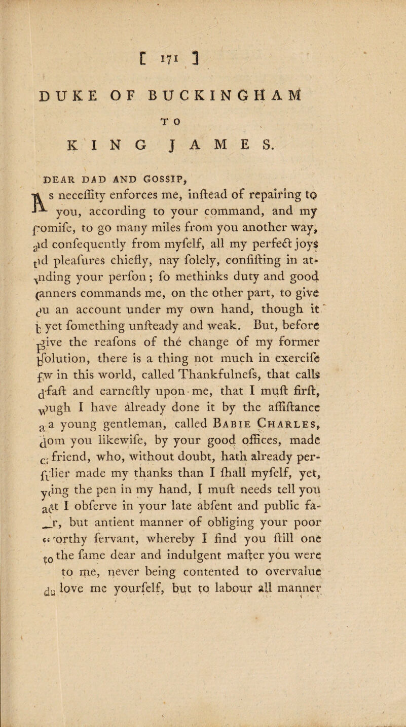 DUKE OF BUCKINGHAM T 0 KING JAMES. DEAR DAD AND GOSSIP, Ti s neceftity enforces me, inftead of repairing tq JA yon, according to your command, and my pomife, to go many miles from you another way, aid consequently from myfelf, all my perfect joys tid pleafures chiefly, nay folely, confifting in at* ^nding your perfon; fo methinks duty and good (anners commands me, on the other part, to give cm an account under my own hand, though it ^ yet Something unfteady and weak. But, before jgive the reafons of the change of my former Solution, there is a thing not much in exercife f,w in this world, called Thankfulnefs, that calls ^-faft and earneftly upon me, that I muft firft, v)ugh I have already done it by the affiftance 2 a young gentleman, called Babie Charles, join you likewife, by your good offices, made C[ friend, who, without doubt, hath already per- £vlier made my thanks than I Shall myfelf, yet, y(ing the pen in my hand, I muft needs tell you a<4t I obferve in your late abfent and public fa- __r, but antient manner of obliging your poor ci rorthy Servant, whereby I find you ftill one t0 the fame dear and indulgent mafter you were to me, never being contented to overvalue love me yourfelf, but to labour all manner