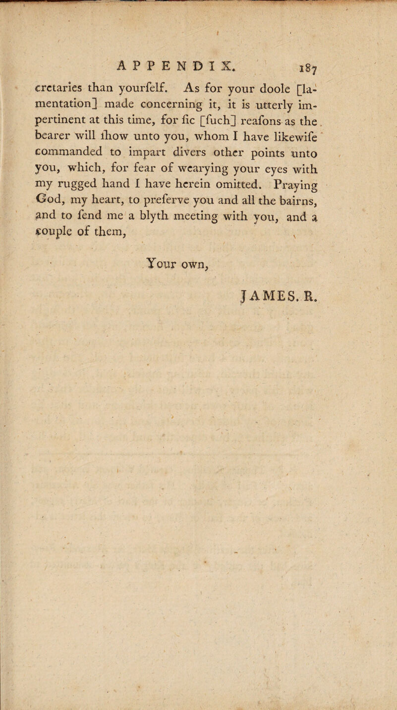 APPENDIX. 187 crctaries than yourfelf. As for your doole [la¬ mentation] made concerning it, it is utterly im¬ pertinent at this time, for lie [fuch] reafons as the bearer will lhow unto you, whom I have like wife commanded to impart divers other points unto you, which, for fear of wearying your eyes with my rugged hand I have herein omitted. Praying God, my heart, to preferve you and all the bairns, and to fend me a blyth meeting with you, and a couple of them, Your own, JAMES. R. i