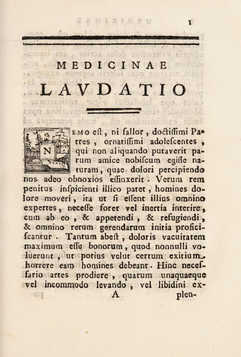 MEDICINAE . L A V D A T I O ■ i-.- - • v r t . * . -- « 5. • . 2 ■ ■ * ■ 'A * ...r . ' • . ‘ emo eft, ni fallor , do&iffimi Pa* tres , ornatiffimi adolefcentes , qui non aliquando putaverit pa¬ rum amice nobifcum emfle na- turam, quae dolori percipiendo nos adeo obnoxios effinxerit • Verum rem penitus infpicienti illico patet, homines do¬ lore moveri, ira ut fi edent illius omnino expertes, necefle foret vel inertia interire, cum ab eo , & appetendi , & refugiendi, & omnino rerum gerendarum initia profici- fcantur . Tantum abeft , doloris vacuitatem maximum ede bonorum, quod nonnulli vo¬ luerunt , ut potius velut certum exitium^ horrere eam homines debeant. Hinc necef- fario artes prodiere, quarum unaquaeque vel incommodo levando , vel libidini ex- A pleo-