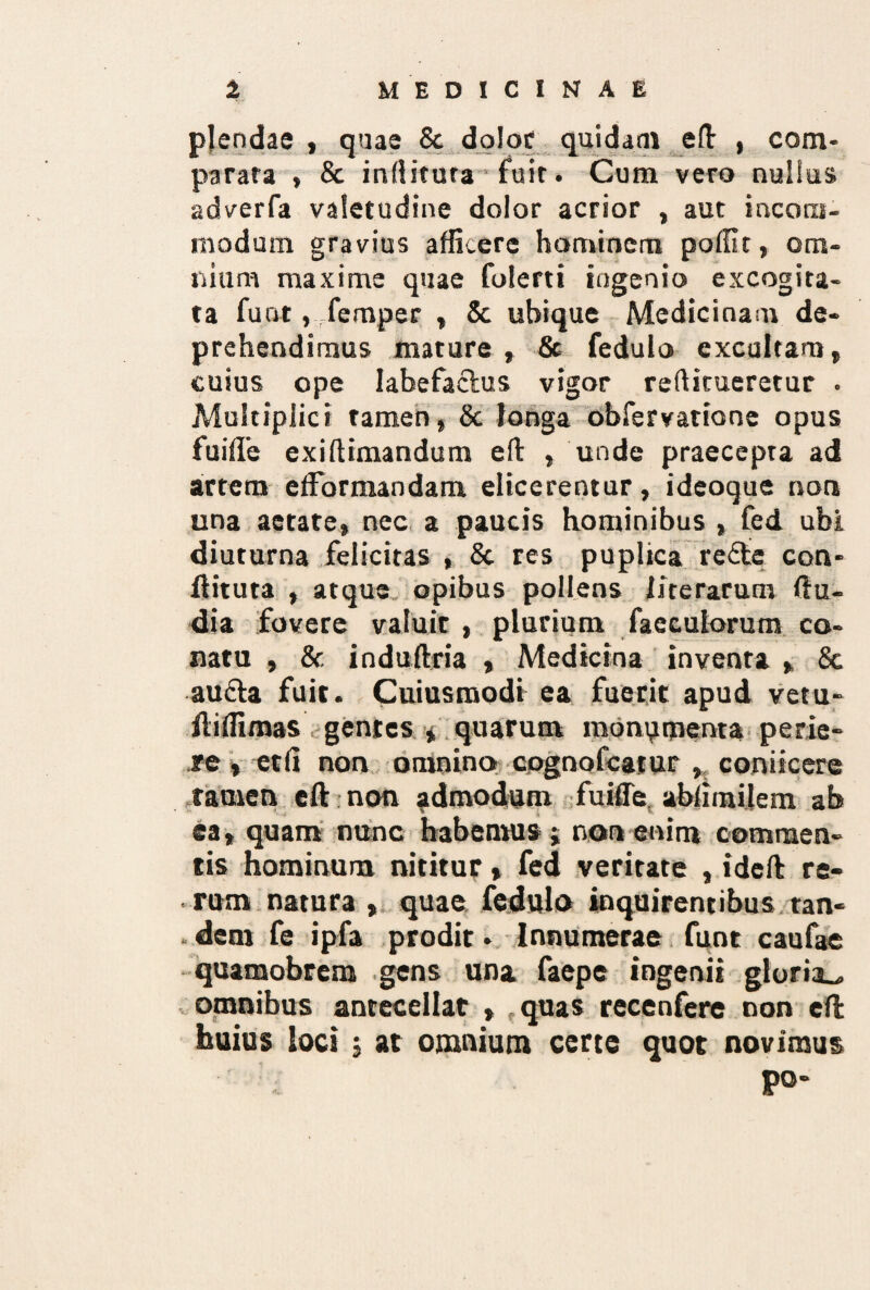 plendae , quae & dolor quidam e It , com¬ parata , & inditura fuit. Cum vero nullus adverfa valetudine dolor acrior , aut incom¬ modum gravius afficere hominem poffit, om¬ nium maxime quae folerti ingenio excogita¬ ta fuat, femper , & ubique Medicinam de¬ prehendimus mature , & fedulo excultam, cuius ope labefactus vigor reditueretur . Multiplici tamen, & longa obfervatione opus fuiffe exidimandum eft , unde praecepta ad artem efFormandam elicerentur, ideoque non una aerate, nec a paucis hominibus , fed ubi diuturna felicitas , St res puplica redfe con- ftituta , atque opibus pollens i ire rarum (lu¬ dia fovere valuit , plurium faeculorum co¬ natu , & induftria , Medicina inventa , & au&a fuit. Cuiusmodi ea fuerit apud vetu- ftiffimas gentes * quarum monumenta perie¬ re , etfi non omnino cpgnofcatur , coniicere tamen eft non admodum fuiffe, ablimilem ab ea, quam nunc habemus; non enim commen¬ tis hominum nititur % fed veritate , ideft re¬ rum natura , quae fedulo inquirentibus tan- . dem fe ipfa prodir • Innumerae funt caufae quamobrem gens una faepe ingenii gloria^ omnibus antecellat , quas recenfere non eft huius loci , at omnium certe quot novimus