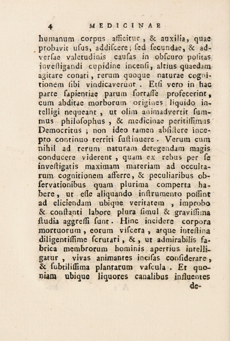 humanum ,corpus afficitur, & auxilia, quae probavit ufus, addifcere; fed fecundae, & ad- verfae valetudinis cau fas in obfcuro politas invefligandi cupidine incenfi, altius quaedam agitare conati, rerum quoque naturae cogni¬ tionem libi vindicaverunt . Et Ii vero in hac parte fapienriae parum fortalTe profecerint, cum abditae morborum origines liquido in- telligi nequeant , ut olim animadvertit fum- mus philofophus , & medicinae peritiflimus' Democritus ; non ideo tamen abfiilere ince¬ pto continuo territi fuftinuere . Verum cum nihil ad rerum naturam detegendam magis conducere viderent , quam ex rebus per fe inveftigatis maximam materiam ad occulra- rum cognitionem afferre, & peculiaribus ob- fervationibus quam plurima comperta ha¬ bere , ut ede aliquando inftrumento polliot ad eliciendam ubique veritatem , improbo & conflanti labore plura fimul & gravidima fludia aggrefli funt. Hinc incidere corpora mortuorum , eorum vifcera , atque inteflina diligentiffime ferutari, &, ut admirabilis fa¬ brica membrorum hominis apertius infelli- gatur , vivas animantes incifas corifiderare, & fubtiliflima plantarum vafcula . Et quo¬ piam ubique liquores canalibus influentes de»