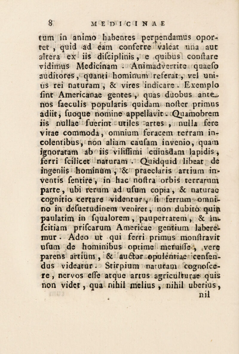 tum ia animo habentes perpendamus opor¬ tet , quid ad eam conferre valeat una aut altera ex iis difciplinis, e quibus conflare vidimus Medicinam . Animadvertite quaefo auditores, quanti hominum referat, vel uni¬ us rei naturam , & vires indicare . Exemplo fint Americanae gentes , quas duobus ante_, nos faeculis popularis quidam nofter primus adiit* fuoque nomine appellavit. Quamobrem iis nullae fuerint utiles artes , nulla fere vitae commoda, omnium feracem terram in¬ colentibus, non aliam caufam invenio, quam ignoratam ab iis viliffimi cuiusdam lapidis, ferri fcilicet naturam . Quidquid libeat de ingeniis hominum , & praeclaris artium in¬ ventis fentire, in hac noftra orbis terrarum parte, ubi rerum ad ufum copia, & naturae cognitio certare videntur,' ll ferrum omni¬ no in defuetudioem venirer, non dubito qniti paulatim in fqualorem, paupertatem, & iu- fcitiam prifcarum Americae gentium labere- mur • Adeo ut qui ferri primus monftravit ufum de hominibus optime meruifle , vere parens artium, & auftor opulentiae cenfen- dus videatur. Stirpium naruram cognofce- re, nervos elfe atque artus agriculturae quis non videt, qua nihil melius , nihil uberius, nii