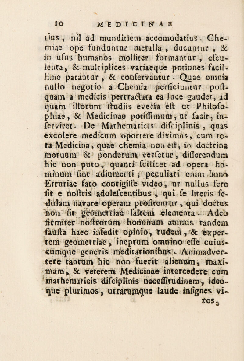 tius , nil ad munditiem accomodatius. Che¬ miae ope funduntur metalla , ducuntur , & in ufus humanos molliter formantur , efcu- lenta, & multiplices variaeque potiones facil¬ lime parantur , & confervantur . Quae omnia nullo negotio a Chemia perficiuntur poft- quam a medicis pertra&ata ea luce gaudet, ad quam illorum ftudiis evefta eft ut Philofo- phiae, & Medicinae potitfimum, ut facit, in- ferviret. De Mathematicis difciplinis , quas excolere medicum oportere diximus, cum to¬ ta Medicina, quae chemia non, e it, in doctrina motuum & ponderum verfetur, dillerenduru hic non puto, quanti fcilicet ad opera ho¬ minum fine adiumenti ; peculiari enim bono Etruriae fato contigifie vtdeo, ut nullus fere fit e noftris adolefcentibus , qui fe literis fe- dulam navare operam profitentur, qui doctus non fit gisPmetriae fakem elementa. Adeo firmiter nofirornm hominum animis, tandem faufta haec infedit opinio, rudem» & exper¬ tem geometriae, ineptum omnino efle cuius¬ cumque generis meditationibus - Animadver¬ tere tantum hic non fuerit alienum, maxi- mam, & veterem Medicinae intercedere cum mathematicis difciplinis neceffitudinem, ideo- %ue plurimos, utrarumque laude infignes vi¬ ros a