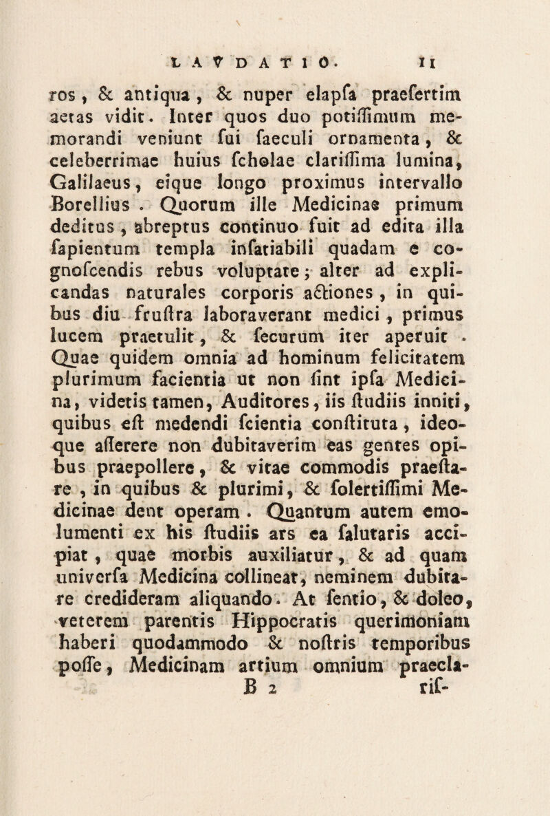 ros , St antiqua , St nuper elapfa praefertim aetas vidit, inter quos duo potiifimum me¬ morandi veniunt fui faeculi ornamenta, Sc celeberrimae huius fcholae clariflima lumina, Galilaeus, eique longo proximus intervallo Borellius . Quorum ille Medicinae primum deditus , abreptus continuo fuit ad edita illa fapientum templa infatiabili quadam e co- gnofcendis rebus voluptate; alter ad expli¬ candas naturales corporis a&iones , in qui¬ bus diu fruAra laboraverant medici, primus lucem praetulit, & fecurum iter aperuit - Quae quidem omnia ad hominum felicitatem plurimum facientia ut non iint ipfa Medici¬ na, videtis tamen, Auditores, iis Audiis inniti, quibus e A medendi fcientia conAituta, ideo- que aAerere non dubitaverim eas gentes opi¬ bus praepollere, Sc vitae commodis praeAa- re , in quibus 8c plurimi , Sc folertiAImi Me¬ dicinae dent operam . Quantum autem emo¬ lumenti ex his Audiis ars ea falutaris acci¬ piat , quae morbis auxiliatur, Sc ad quam univerfa Medicina collineat, neminem dubita¬ re credideram aliquando. At fentio, 8c doleo, veterem parentis Hippocratis querimoniam haberi quodammodo Sc noAris temporibus pofle, Medicinam artium omnium praecla- B 2 rif-