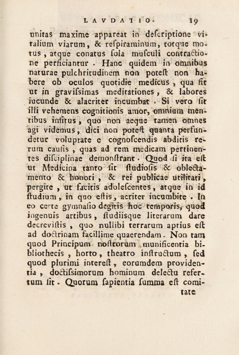 unitas maxime appareat in defcriptione vi¬ ralium viarum, & refpiraminum, tot que mo¬ tus , atque conatus fola mufculi contractio¬ ne perficiantur . Hanc quidem in omnibus naturae pulchritudinem non pote fi non ha¬ bere ob oculos quotidie medicus , qua fit ut in gravifsimas meditationes , & labores jucunde & alacriter incumbat • Si vero fit illi vehemens cognitionis amor, omnium men¬ tibus irriirus , quo non aeque tamen omnes agi videmus, dici non pote fi quanta perfun¬ detur voluptate c cognofcendis abditis re¬ rum caulis , quas ad rem medicam pertinen¬ tes diicipfinae demonftrant • Quod ft ita e fi ut Medicina tanto dit ftudiofis 8c oblefta- mertto 8c honori , Sc rei publicae utilitati, pergite , ut facitis adolefcentes, atque in id ftudtum , in quo eftis, acriter incumbite . In eo ce> te gymnalio degitis hoc temporis, quod ingenuis artibus , fludiisque literarum dare decreviftis , quo nullibi terrarum a prius efi ad doftrinam facillime quaerendam - Non tam quod Prineipum noilrorum munificentia bi¬ bliothecis , horto, theatro inftruflutn , fed quod plurimi interefi, eoromdem providen¬ tia , doftifsimoruro hominum dele&u refer¬ tum lit - Quorum fapientia fumina eft comi¬ tate