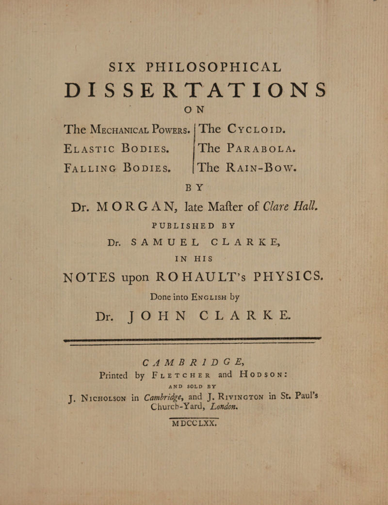 SIX PHILOSOPHICAL DISSERTATIONS ON The Mecuanicat Powers. | The CycLoip. ELASTIC BODIES. The PARABOLA. FALLING BoDIEs, The Rain-Bow. BY Dr. MORGAN, late Mafter of Clare Hall. PUBLISHED BY Dr. SAMUEL CLARKE, IN HIS NOTES upon ROHAULT’s PHYSICS. Done into Encuisu by D. JOHN CLARKE ER EENEERRRNREN CAMBRIDGE, Printed by FretTcHerR and Hopson: AND SOLD BY J. Nicmorson in Cambridge, and J, RivincTon in St, Paul’s Church-Yard, London. M DCCLXX,