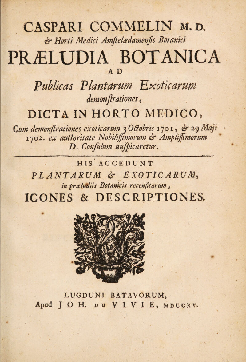 \ CASPARI COMMELIN m.d. • ♦ ' , & Horti Medici AmfteUdamenfls Botanici PROLUDIA BOTANICA AD Publicas Plantarum Exoticarum demonflrationes, DICTA IN HORTO MEDICO, Cum demonflrationes exoticarum 3 OCtobris 1701? & 29 Maji 1702. ex auftoritate NobiliJJimorum & Amplijjimorum D. Confulum aufpic aretur. HIS ACCEDUNT PLANTARUM & EXOTICARUM, v* in praMiis Botanicis recenfitarum , ICONES & DESCRIPTIONES. LUGDUNI BATAVORUM, Apud JOH. b u V I V I E» MDCCXf. I