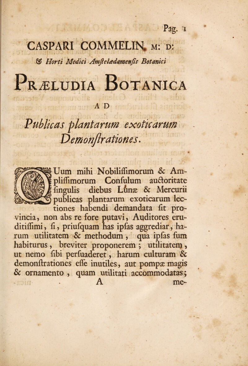 & Morti Medici Amftel&damenfis Botanici Uum mihi Nobiliffimorum & Am- pliflimorum Confulum au&oritate lingulis diebus Lunae & Mercurii publicas plantarum exoticarum lec¬ tiones habendi demandata fit pro¬ vincia , non abs re fore putavi, Auditores eru- ditiffimi, fi, priufquam has ipfas aggrediar, ha¬ rum utilitatem & methodum , qua ipfas fum habiturus, breviter proponerem ; utilitatem 5 ut nemo fibi perfuaderet, harum culturam & demonftrationes effe inutiles, aut pompae magis & ornamento , quam utilitati accommodatas ; A me*
