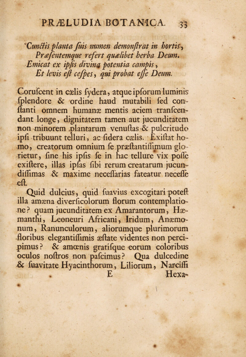 Cunttis planta Juls numen demonflrat in hortis, Prafentemque refert qualibet herba Deum. Emicat ex ip/is divina potentia campis, Et levis ejl ce/pes, qui probat ejfe Deum. UgL .I' • . . ,, v . , : . Corufcent in caelis fydera, atque ipforum luminis fplendore & ordine haud mutabili fed con¬ flanti omnem humanae mentis aciem tranfcen- dant longe, dignitatem tamen aut jucunditatem non minorem «plantarum venuftas & pulcritudo ipfi tribuunt telluri, acfrdera cadis. Exillat ho¬ mo, creatorum omnium fe praeflantiffimum glo- rietur, fine his ipfis fe in hac tellure vix pofle exiftere, illas ipfas fibi rerum creatarum jucun- diffinias & maxime neceffarias fateatur necefle eft. Quid dulcius , quid fuavius excogitari potefl illa amaena diverlicolorum florum contemplatio¬ ne? quam jucunditatem ex Amarantorum, Hae- manthi, Leoneuri Africani, Iridum, Anaemo» num, Ranunculorum, aliorumque plurimorum ■floribus elegantiffimis aeftate videntes non perci¬ pimus ? & amoenis gratifque eorum coloribus oculos noftros non pafeimus? Qua dulcedine Si fuavitate Hyacinthorum , Liliorum , Narciffi E ' f Hexa* *