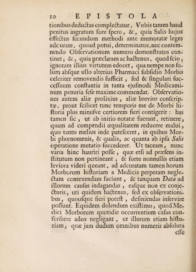 tionibus dedudras complectatur, Vobis tamen haud penitus ingratum fore fpero, &amp;, quia Salis hujus effectus fecundum methodi ante memorata leges adcurate, quoad potui, determinatos,neccontem¬ nendo Qbfervationum numero demonflratos con¬ tinet &gt; &amp;, quia praeclaram ac haftenus, quod fcio , ignotam illius virtutem edocet, qua nempe non fo- lum abfque ullo alterius Pharmaci fubfidio Morbis celeriter removendis fufficit , fed &amp; lingulari fuc- ceffuum conflantia in tanta ejufmodi Medicami¬ num penuria fefe maxime commendat. Obfervatio- nes autem aliae prolixius , aliae brevius confcrip- tae, prout fcilicet tunc temporis me de Morbi hi- ftoria plus minufve certiorem fieri contigerit : has tamen fic , ut ab initio notata fuerant, retinere, quam ad compendii squalitatem reducere malui , quo tanto melius inde patefeeret, in quibus Mor¬ bi phoenomenis, &amp; qualis, ac quanta ab ipfa Salis operatione mutatio fuccederet. Ut taceam, nunc varia hinc hauriri poffe , quae etfi ad praefens in- ftitutum non pertineant, &amp; forte nonnullis etiam leviora videri queant, ad adeuratam tamen horum Morborum hi floriam a Medicis perperam negle- £tam contexendam faciunt, &amp; tanquam Data ad illorum caufas indagandas , eafque non ex conje- fturis, uti quidem haftenus, fed ex obfervationi- bus, quoufque fieri potefl , definiendas infervire poffunt. Equidem dolendum exillimo, quod Me¬ dici Morborum quotidie occurrentium cafus con- feribere adeo negligant , ut illorum etiam hifto- xiam , qux jam cludum omnibus numeris abfoltita