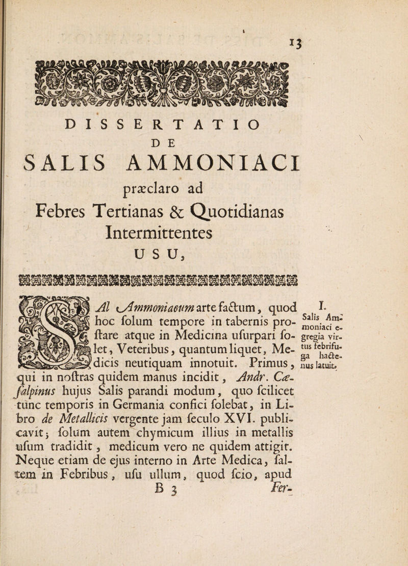 \ . ' 13 DISSERTATIO SALIS AMMONIACI pra:claro ad Febres Tertianas &amp; Quotidianas Intermittentes usu. /wtr Jll mmomaoim arte faftum , quod h hoc folum tempore in tabernis pro- n • 1 • r r - momaci e- itare atque in Medicina ulurpari io- gregia vir- let, Veteribus, quantum liquet» Me- tl,sfchDar^“ !dicis neutiquam innotuit. Primus, f 1 latuitT qui in noftras quidem manus incidit, Andr. Ge- falpinus hujus Salis parandi modum, quo foilicet tunc temporis in Germania confici folebat, in Li¬ bro de Metallicis vergente jam feculo XVI. publi¬ cavit) folum autem chymicum illius in metallis ufum tradidit, medicum vero ne quidem attigit. Neque etiam de ejus interno in Arte Medica, fal- tem in Febribus, ufu ullum, quod fcio, apud Fer-