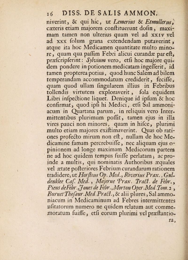 niverint, &amp; qui hic, ut Lemerius &amp; Et mulier. caeteris etiam majorem conftituerunt dofin, maxi¬ mam tamen non ulterius quam vel ad xxiv vel ad xxx folum grana extendendam putaverint, atque ita hoc Medicamen quantitate multo mino¬ re, quam qua paffim Febri alicui curandae pareft, prrefcripferint: Sylvium vero, etfi hoc majore qui^ dem pondere in potionem medicatam ingeflerit, id tamen propterea potius, quod hunc Salem ad bilem temperandam accommodatum crediderit, fecifle, quam quod ullam lingularem illius in Febribus tollendis virtutem exploraverit, fola equidem Libri infpe&amp;ione liquet. Denique id ipfum &amp; hoc confirmat, quod ipfi hi Medici, etfi Sal ammoni- acum in Quartana parum, in reliquis vero Inter¬ mittentibus plurimum pofllt, tamen ejus in illa vires pauci non minores, quam in hifce, plurimi multo etiam majores exiftimaverint. Quas ob rati¬ ones profefto mirum non eft, nullam de hoc Me¬ dicamine famam percrebuifle, nec aliquam ejus o- pinionem ad longe maximam Medicorum partem ne ad hoc quidem tempus fuifle perlatam 3 ac pro¬ inde a multis, qui nominatis Authoribus aequales vel aetate pofteriores Febrium curandarum rationem tradidere, ut Horfhus Op. MedRiverius Prax. , Gtil- denklee Caf. Med., Maj er ne Prax. Prati, de Febr., Piens dcFebr.^Jones de Febr.,Morton Oper.Med.Tom.i, Burnet Thefaur.Med.Prati&amp; alii plures, Sal ammo- niacum in Medicaminum ad Febres intermittentes ufitatornm numero ne quidem relatum aut comme¬ moratum fuifle, etfi eorum plurimi velpraeftantio-