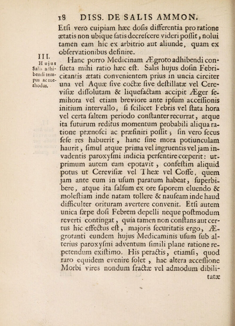 III. H u j u s x8 DISS. DE SALIS AMMON. Etfi vero cuipiam hxc dofis differentia pro ratione aetatis non ubique fatis decrelcere videri pofllt, nolui tamen eam hic ex arbitrio aut aliunde, quam ex obfervationibus definire. Hanc porro Medicinam /Egroto adhibendi con* Salis ad hi- fueta mihi ratio haec eft. Salis hujus dofin Febri* bcnditcm- citantis aetati convenientem prius in uncia circiter EdT' tina vel Aquae five coCfoe five deftillatse vel Cere- vifiae diflblutam &amp; liquefactam accipit ^Eger fe* mihora vel etiam breviore ante ipfum acceffionis initium intervallo, fi fcilicet Febris vel flata hora vel certa faltem periodo conflanter recurrat, atque ita futurum reditus momentum probabili aliqua ra¬ tione pramofci ac praefiniri pofllt * fin vero fecus fefe res habuerit, hanc fine mora potiunculam haurit 5 fi mu i atque prima vel ingruentis vel jam in¬ vadentis paroxyfmi indicia perfentire coeperit: ut- primum autem eam epotavit , confeftim aliquid potus ut Cerevifiae vel Theae vel Coffe, quem jam ante eum in ufum paratum habeat , fuperbi- bere, atque ita falfum ex ore faporem eluendo &amp; moleftiam inde natam tollere &amp; naufeam inde haud difficulter oritnram avertere convenit. Etfi autem unica fiepe dofi Febrem depelli neque poftmodum reverti contingat, quia tamen non conflans aut cer¬ tus hic effe&amp;us efl, majoris fecuritatis ergo, EE- grotanti eundem hujus Medicaminis ufuin fub al¬ terius paroxyfmi adventum fimili plane ratione re¬ petendum exiftimo. Hisperaftis, etiamfi, quod raro equidem evenire folet , hac altera acceflione Morbi vires nondum fra£fce vel admodum dibili- tate