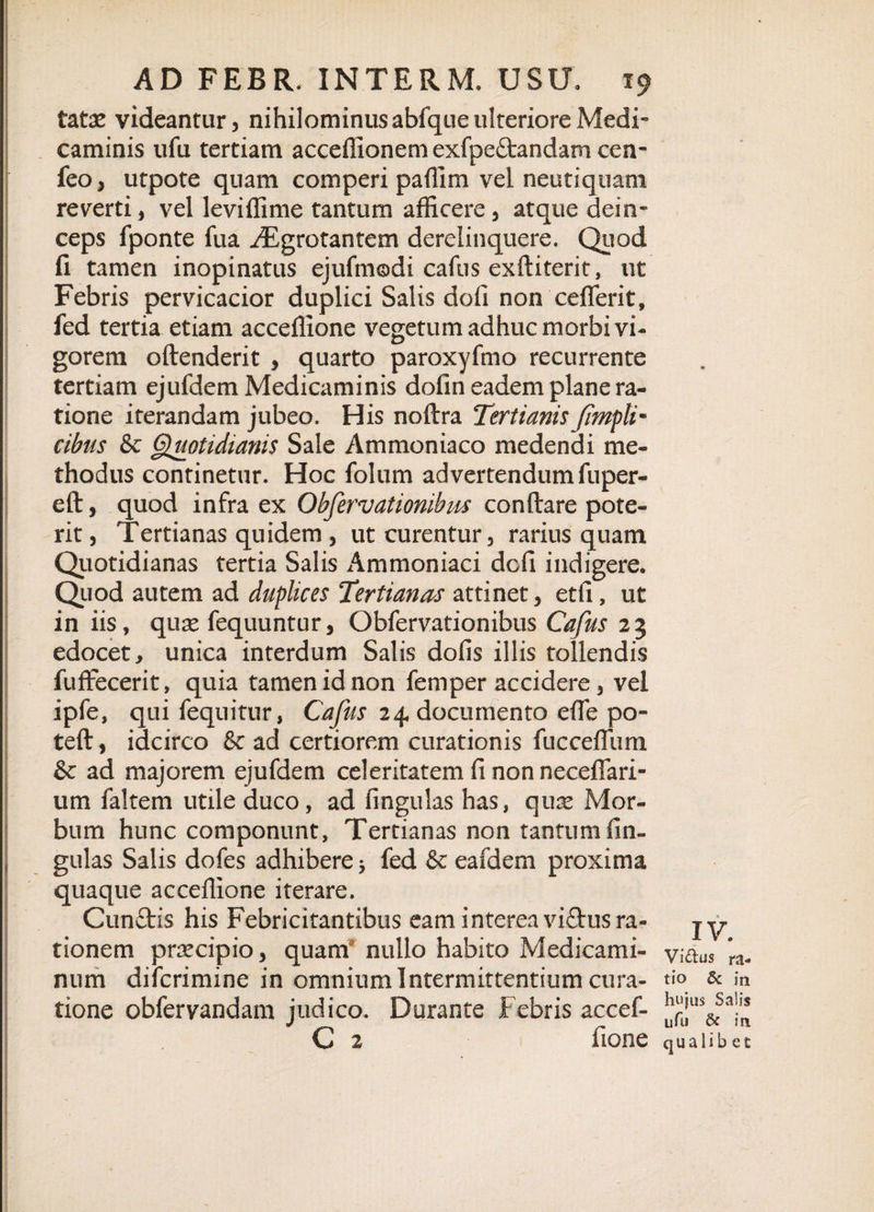 tatae videantur, nihilominus abfque ulteriore Medi” caminis ufu tertiam acceffionem exfpe&amp;andam ccn- feo, utpote quam comperi pafllm vel neutiquam reverti, vel leviffime tantum afficere , atque dein¬ ceps fponte fua ^Egrotantem derelinquere. Quod fi tamen inopinatus ejufmodi cafus exftiterit, ut Febris pervicacior duplici Salis dofi non ceflerit, fed tertia etiam acceffione vegetum adhuc morbi vi¬ gorem oftenderit , quarto paroxyfmo recurrente tertiam ejufdem Medicaminis dofin eadem plane ra¬ tione iterandam jubeo. His noftra Tertianis /impii- cibus &amp; Quotidianis Sale Ammoniaco medendi me¬ thodus continetur. Hoc folum advertendum fuper- eft, quod infra ex Obfervationibus conflare pote¬ rit , Tertianas quidem , ut curentur, rarius quam Quotidianas tertia Salis Ammoniaci dofi indigere. Quod autem ad duplices Tertianas attinet, etii, ut in iis, quas fequuntur, Obfervationibus Cafus 23 edocet, unica interdum Salis dofis illis tollendis fuffecerit, quia tamen id non femper accidere, vel ipfe, qui fequitur, Cafus 24 documento efle po- tefl, idcirco &amp; ad certiorem curationis fucceflum &amp; ad majorem ejufdem celeritatem fi non neceflari- um faltem utile duco, ad fingulas has, qux Mor¬ bum hunc componunt, Tertianas non tantum fin¬ gulas Salis dofes adhibere 5 fed &amp; eafdem proxima quaque acceffione iterare. Cun£tis his Febricitantibus eam interea viftus ra¬ tionem prrecipio, quam nullo habito Medicami¬ num difcrimine in omnium Intermittentium cura¬ tione obfervandam judico. Durante Febris accef- C 2 fione IV. Vidus ra¬ tio &amp; in hujus Salis ufu &amp; ia qualib et