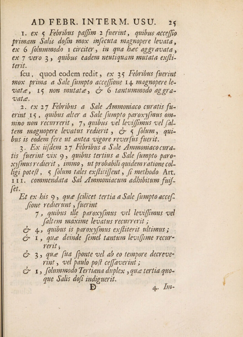 1. ex 5 Febribus paffim 2 fuerint, quibus accejjio primam Saliis dofin mox infecuta magnopere levata, ex 6 folummodo 1 circiter, /&gt;; aggravata 3 ex 7 *z/ero 3 , quibus eadem neutiquam mutata exfti- terit. feu, quod eodem redit, ex 35 Febribus fuerint mox prima a Sale fumpto accejjione 14 magnopere le¬ vatae y 15 720$ mutata, 6 6 tantummodo aggra¬ vata, 2. ex 27 Febribus a Sale Ammoniaco curatis fu¬ erint 15 , quibus alter a Sale fumpto paroxyfmus om¬ nino non recurrerit, 7, quibus vel levijfimus vel fal¬ tem magnopere levatus redierit ? cr 5 /0/^, qui¬ bus is eodem fere ut antea vigore reverfus fuerit. 3. fix iifdem 2 7 Febribus a Sale Ammoniaco cura¬ tis fuerint vix 9 3 quibus tertius a Sale fumpto paro¬ xyfmus redierit 3 immo •&gt; ut probabili quidem ratione col¬ ligi pote fi, 5 /0/m tales exjlitiffent, methodo Art, m. commendata Sal Ammoniacum adhibitum fuif fet. Et ex his 9 5 qu£ (cilicet tertia a Sale fumpto accef fione redierunt, fuerint 7, quibus ille paroxyfmus vel leviffimus vel faltern maxime levatus recurrerit; &amp; 4, quibus is paroxyfmus exftiterit ultimus; &amp; 'i, qu£ deinde femel tantum levi(Jime recur¬ rerit*, &amp; 3 5 /5^ j/ra/e vel ab eo tempore decreve¬ rint 3 w/ paulo poff cejfaverint; &amp; 13 folummodo Tertiana duplex 3 /er/^ quo¬ que Salis dofi indiguerit. B 4. Im-