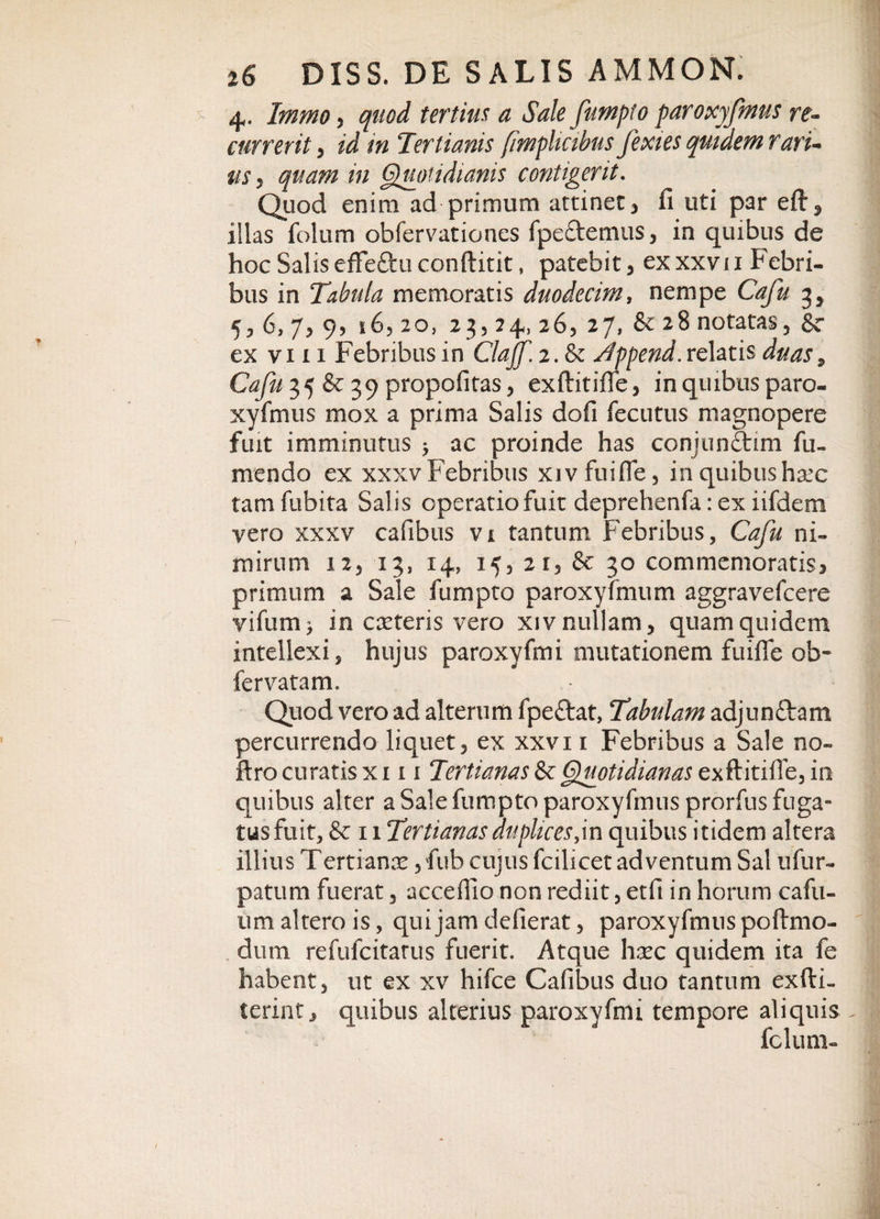 4. Immo 3 quod tertius a Sale fumpto paroxyfmus re¬ currerit &gt; id in Tertianis (imphcibus fexies quidem rari¬ us 3 quam in Quotidianis contigerit. Quod enim ad primum attinet, fi uti par eft3 iilas folum obfervationes fpe&amp;emus, in quibus de hoc Salis effeftu conftitit, patebit, ex xxv 11 Febri- bus in Tabula memoratis duodecim, nempe Cafu 3* 5, 6, 7, 9? i65 20, 23,24, 26, 27, &amp; 28 notatas, $c ex viii Febribus in Clajf.i.tk Jppend. relatis duas9 Cafu 35 &amp; 39 propofitas, exftitiffe, in quibus paro¬ xyfmus mox a prima Salis dofi fecutus magnopere fuit imminutus &gt; ac proinde has conjunftim fu- mendo ex xxxv Febribus xivfuiffe, in quibus ha:c tamfubita Salis operatio fuit deprehenfa: ex iifdem yero xxxv cafibus vi tantum Febribus, Cafu ni¬ mirum 12j 13, 14, 15, 21, &amp; 30 commemoratis* primum a Sale fumpto paroxyfmum aggravefcere vifum^ in ceteris vero xiv nullam, quam quidem intellexi, hujus paroxyfini mutationem fuiffe ob- fervatam. Quod vero ad alterum fpeftat, Tabulam adjun&amp;am percurrendo liquet, ex xxvi 1 Febribus a Sale no- ftro curatis x 111 Tertianas &amp; (Quotidianas exftitiffe, in quibus alter a Sale fumpto paroxyfmus prorfus fuga¬ tus fuit, &amp; 11 Tertianas duplices,in quibus itidem altera illius Tertianas ,fub cujus fcilicet adventum Sal ufur- patum fuerat, acceffio non rediit, etfi in horum cafu- um altero is, qui jam defierat , paroxyfmus poftmo- dum refufcitatus fuerit. Atque hxc quidem ita fe habent, ut ex xv hifce Cafibus duo tantum exfti- terint, quibus alterius paroxyfini tempore aliquis fclum-