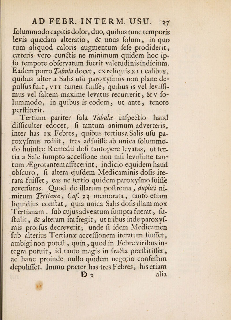 folummodo capitis dolor, duo, quibus tunc temporis levis quaedam alteratio, &amp; unus folum, in quo tum aliquod caloris augmentum fefe prodiderit * exteris vero cunflris ne minimum quidem hoc ip» fo tempore obfervatum fuerit valetudinis indicium. Eadem porro Tabula docet, ex reliquis xi 1 cafibus, quibas alter a Salis ufu paroxyfmus non plane de» pulfusfuit, vii tamen fuiffe, quibus is vel le villi- mus vel faltem maxime levatus recurrerit, &amp;v fo¬ lummodo, in quibus is eodem, ut ante, tenore perftiterit. Tertium pariter fola Tabula infpe£tio haud difficulter edocet, fi tantum animum adverteris, inter has ix Febres, quibus tertius a Salis ufu pa¬ roxyfmus rediit , tres adfuiffe ab unica folummo¬ do hujufce Remedii dofi tantopere levatas, ut ter¬ tia a Sale fumpto acceffione non nifi leviffime tan¬ tum ^grotantem affecerint* indicio equidem haud obfcuro, fi altera ejufdem Medicaminis dofis ite¬ rata fuiffet, eas ne tertio quidem paroxyfmo fuiffe reverfuras. Quod de illarum poftrema , duplici ni¬ mirum Tertiana, Caf. 23 memorata, tanto etiam liquidius confiat, quia unica Salis dofis illam mox Tertianam , fub cujus adventum fumpta fuerat, fu- ftulit, &amp; alteram ita fregit, ut tribus inde paroxyf- mis prorfus decreverit* unde fi idem Medicamen fub alterius Tertianx accefiionem iteratum fuiffet, ambigi non poteft , quin, quod in Febre viribus in- tegra potuit, id tanto magis in frafta prxftitiffet, ac hanc proinde nullo quidem negotio confeftim depuliffet, Immo praeter has tres Febres, his etiam E) 2 alia