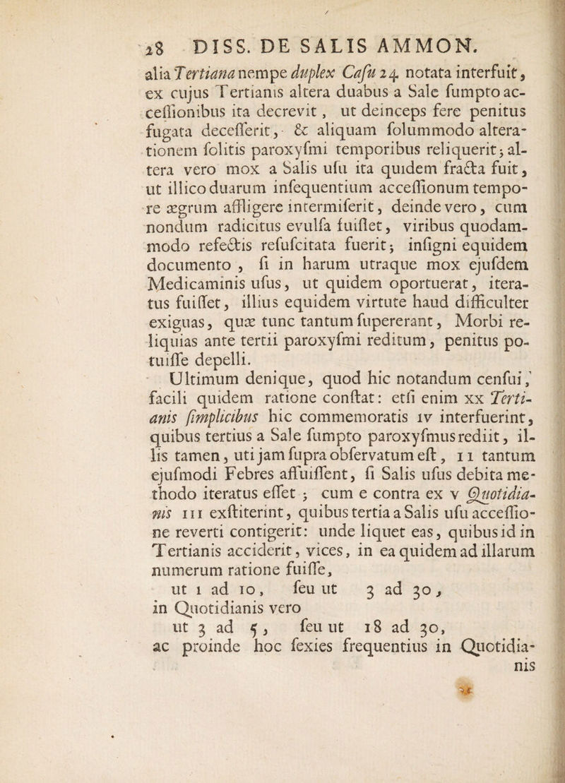 alia Tertiana nempe duplex Cafui4 notata interfuit, ex cujus Tertianis altera duabus a Sale fumptoac- ceflionibus ita decrevit, ut deinceps fere penitus fugata deceflerit, &amp; aliquam folummodo altera- tionem folitis paroxyfmi temporibus reliquerit5 al¬ tera vero mox a Salis ufti ita quidem fracta fuit , ut illico duarum mfequentium acceffionum tempo¬ re aegrum affligere intermiferit, deinde vero, cum nondum radiatus evulfa fuiflet, viribus quodam¬ modo refedtis refufcitata fuerit 5 infigni equidem documento , fi in harum utraque mox ejufdem Medicaminis ufus, ut quidem oportuerat, itera¬ tus fuiflet, illius equidem virtute haud difficulter exiguas, qux tunc tantumfupererant. Morbi re¬ liquias ante tertii paroxyfmi reditum, penitus po- tuiflfe depelli. Ultimum denique, quod hic notandum cenfinV facili quidem ratione condat: ctli enim xx Terti¬ anis (implicibus hic commemoratis iv interfuerint, quibus tertius a Sale fumpto paroxyfmusrediit, il¬ lis tamen, uti jam fupra obfervatum efl, 11 tantum ejufmodi Febres affuiffent, fi Salis ufus debita me¬ thodo iteratus effet &gt; cum e contra ex v Gjuotidia- ms in exftiterint, quibus tertia a Salis ufuacceffio- ne reverti contigerit: unde liquet eas, quibus id in Tertianis acciderit, vices, in ea quidem ad illarum numerum ratione fu i fle, ut 1 ad 10, feu ut 3 ad 30, in Quotidianis vero ut 3 ad 5, feu ut 18 ad 30, ac proinde hoc fexies frequentius in Quotidia¬ nis