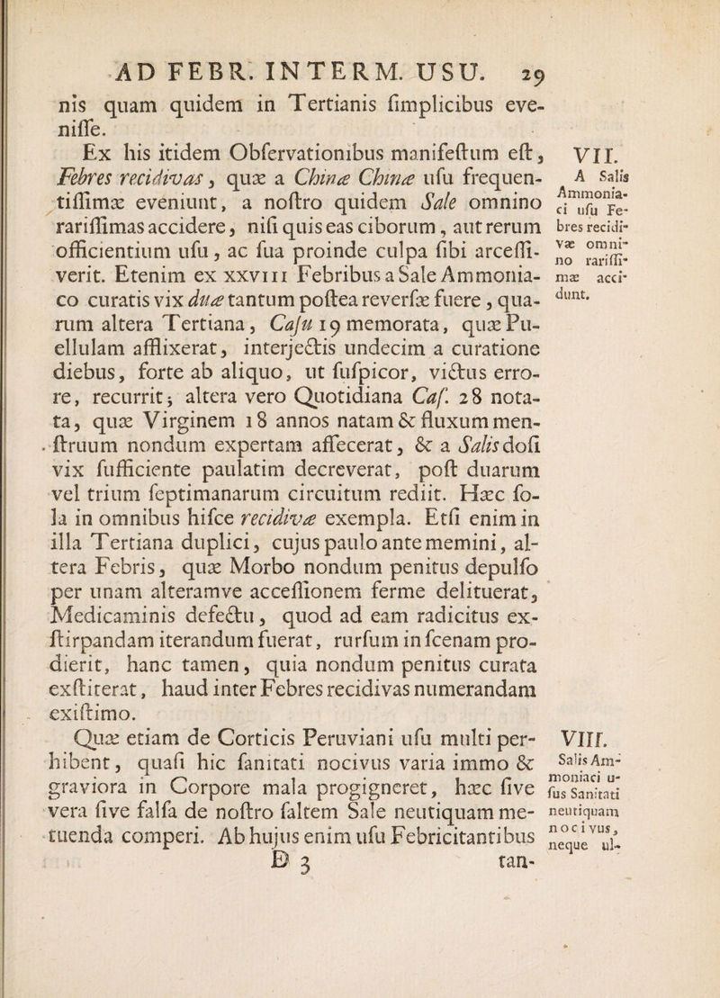 ms quam quidem in Tertianis fimplicibus eve- niffe. Ex his itidem Obfervatiombus manifeftum eft, VII. Febres recidivas , quas a Chinte Chm£ ufu frequen- a salis tiffimas eveniunt, a noftro quidem Sale omnino rariffimas accidere , nili quis eas ciborum, aut rerum bres recidi- officientium ufu, ac fua proinde culpa fibi arceffi- ** verit. Etenim exxxvm Febribus a Sale Ammonia- mx acci- co curatis vix du&amp; tantum poftea reverfas fuere , qua- iiuilts runi altera Tertiana, Caju 19 memorata, quas Pu¬ ellulam afflixerat, interjeftis undecim a curatione diebus, forte ab aliquo, ut fufpicor, victus erro¬ re , recurrit 5 altera vero Quotidiana Caf 2 8 nota¬ ta, quas Virginem 18 annos natam &amp; fluxum men- . ftruum nondum expertam affecerat, &amp; a Salis doti vix fufficiente paulatim decreverat, poft duarum vel trium feptimanarum circuitum rediit. Hasc fo- la in omnibus hifce recidiva exempla. Etfi enim in illa Tertiana duplici, cujus paulo ante memini, al¬ tera Febris, qux Morbo nondum penitus depulfo per unam alteram ve acceffionem ferme delituerat, Medicaminis defeftu, quod ad eam radicitus ex- ftirpandam iterandum fuerat, rurfum infcenam pro¬ dierit, hanc tamen, quia nondum penitus curata exftiterat, haud inter Febres recidivas numerandam ex i ft imo. Quas etiam de Corticis Peruviani ufu multi per- VHP hibent, quali hic fanitati nocivus varia immo &amp; SaHsAm- graviora in Corpore mala progigneret, hasc live ^Sanitati vera fi ve falfa de noftro faltem Sale neutiquamme- neutiquam tuenda comperi. Ab hujus enim ufu Febricitantibus ”c°t,cUeVut‘;l £&gt; 3 tan- 1