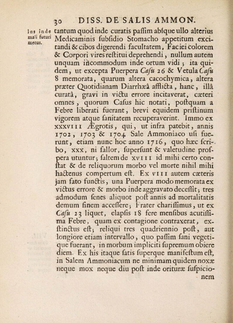 Ius inde mali futuri metus. 30 DISS. DE SALIS AMMON. tantum quod inde curatis padim ablque ullo alterius Medicaminis fubfidio Stomacho appetitum exci¬ tandis cibos digerendi facultatem. Faciei colorem &amp; Corpori vires reditui deprehendi, nullum autem unquam ihcommodum inde ortum vidi ; ita qui¬ dem, ut excepta Puerpera Cafu 2 6 &amp; Vetula Cafu 8 memorata, quarum altera cacochymica, altera praeter Quotidianam Diarrhad affli&amp;a , hanc, illi curata, gravi in vi£tu errore incitaverat, exteri omnes , quorum Cafus hic notati, podquam a Febre liberati fuerant, brevi equidem pndinum vigorem atque fanitatem recuperaverint. Immoex xxxviii ^Egrotis, qui, ut infra patebit, annis 1702, 1703 &amp; 170+ Sale Ammoniaco ufi fue¬ runt, etiam nunc hoc anno 1716, quo haec feri-, bo, xxx, ni fallor, fuperfunt &amp; valetudine prof- pera utuntur&gt; faltemde xvi 11 id mihi certo con¬ dat 8e de reliquorum morbo vel morte nihil mihi haftenus compertum ed. Ex vm autem exteris jam fato funttis, una Puerpera modo memorata ex viftus errore Sc morbo inde aggravato decedit; tres admodum fenes aliquot pod annis ad mortalitatis demum finem accedere; Frater charifiimus, ut ex Cafu 23 liquet, elapfis 18 fere menfibus acutidl- ma Febre, quam ex contagione contraxerat, ex- dinftus ed; reliqui tres quadriennio pod, aut longiore etiam intervallo, quo padim fani vegeti- que fuerant, in morbum impliciti fupremum obiere diem. Ex his itaque fatis fuperque manifedumed, in Salem Ammoniacum ne minimam quidem noxx neque mox neque diu pod inde oriturx fufpicio- nem