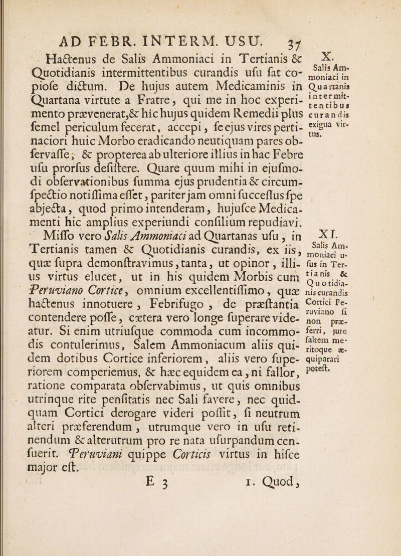 HaQrenus de Salis Ammoniaci in Tertianis &amp; Quotidianis intermittentibus curandis ufu fat co- piofe di&amp;um. De hujus autem Medicaminis in Quartana virtute a Fratre, qui me in hoc experi¬ mento praevenerat,&amp; hic hujus quidem Remedii pius femel periculum fecerat, accepi, fe ejus vires perti¬ naciori huic Morbo eradicando neutiquam pares ob- fervaffe, &amp; propterea ab ulteriore illius in hac Febre ufu prorfus de fidere. Quare quum mihi in ejufmo- di obfervationibus fumma ejus prudentia Sccircum- fpeftio noti ffi ma elfct, pariter jam omni fucceflus fpe abjedla, quod primo intenderam, hujufce Medica¬ menti hic amplius experiundi confilium repudiavi. MilTo vero Salis Ammoniaci ad Quartanas ufu, in Tertianis tamen &amp; Quotidianis curandis, ex iis, qux fupra demonftravimus,tanta, ut opinor , illi¬ us virtus elucet, ut in his quidem Morbis cum Peruviano Cortice, omnium excellentiffimo, quse haftenus innotuere , Febrifugo , de praedantia contendere pofle, cetera vero longe fuperare vide¬ atur. Si enim utriufque commoda cum incommo¬ dis contulerimus, Salem Ammoniacum aliis qui¬ dem dotibus Cortice inferiorem, aliis vero fupe- riorem comperiemus, &amp; haec equidem ea, ni fallor, ratione comparata obfervabimus, ut quis omnibus utrinque rite penfitatis nec Sali favere, nec quid¬ quam Cortici derogare videri poflit, fi neutrum alteri praeferendum , utrumque vero in ufu reti¬ nendum &amp; alterutrum pro re nata ufurpandumcen- fuerit. Peruviani quippe Corticis virtus in hifce major ed. E 3 i. Quod, X. Salis Am¬ moniaci in Q.u a itanis inter mit- tentibus c u r a n d is exigua vir¬ tus. xr. Salis Am¬ moniaci u« Tus in Ter- t i a nis $c Quo tidia- nis curandis Cortici Pe- ruviano II non prae¬ ferri , jure ialtem me» ritoque as» quiparari poteft.