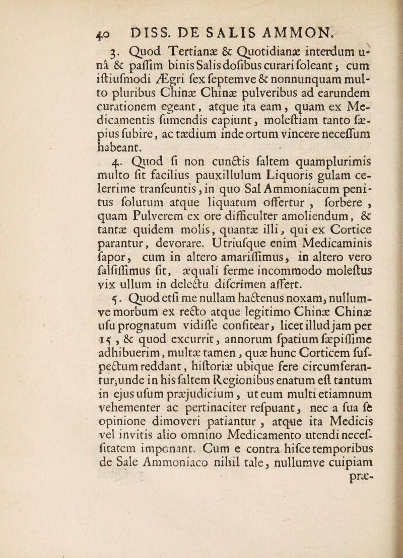 3. Quod Tertianae &amp; Quotidianae interdum u- na &amp; paffim binis Salis dofibus curari foleant* cum iftiufmodi ^Egri fex feptemve &amp; nonnunquam mul- to pluribus Chinae Chinae pulveribus ad earundem curationem egeant, atque ita eam, quam ex Me¬ dicamentis fumendis capiunt , moleftiam tanto fac- piusfubire, ac taedium inde ortum vincere neceffum habeant. 4. Quod fi non eundis faltem quam plurimis multo fit facilius pauxillulutn Liquoris gulam ce¬ lerrime tranfeuntis, in quo Sal Ammoniacum peni¬ tus folutum atque liquatum offertur , forbere , quam Pulverem ex ore difficulter amoliendum, &amp; tantx quidem molis, quantae illi, qui ex Cortice parantur, devorare. Utriufque enim Medicaminis fapor, cum in altero amariffimus, in altero vero falfiffimus fit, aequali ferme incommodo moleftus vix ullum in deledu diferimen affert. 5. Quod ctfi me nullam hadenus noxam, nullum- ve morbum ex redo atque legitimo Chinae Chinae ufu prognatum vidifle confitear, licet illud jam per 15 , &amp; quod excurrit, annorum fpatiumfaepiffime adhibuerim, multae tamen, quae hunc Corticem fu fi. pedum reddant, hiftoriae ubique fere circumferan- rurjiinde in his faltem Regionibus enatum efl tantum in ejus ufum praejudicium, ut eum multi etiamnum vehementer ac pertinaciter refpuant, nec a fua ffc opinione dimoveri patiantur , atque ita Medicis vel invitis alio omnino Medicamento utendi necef- fitatem imponant. Cum e contra hifce temporibus de Sale Ammoniaco nihil tale, nullumve cuipiam prae-