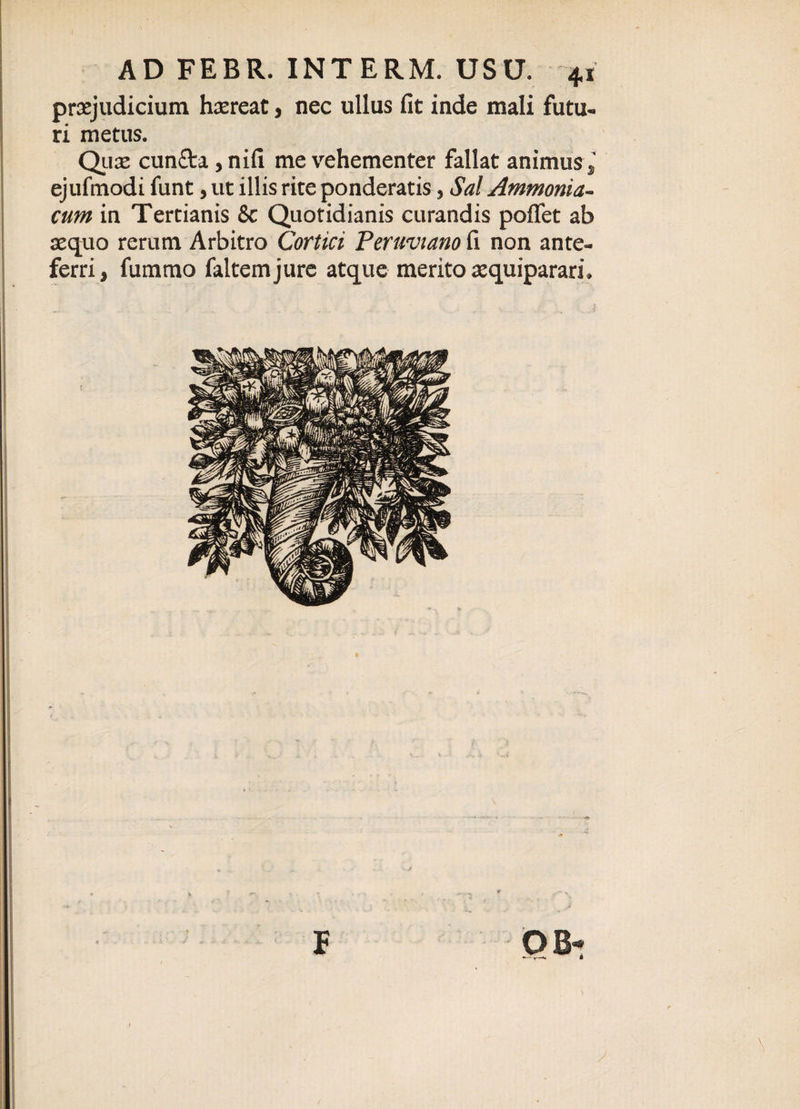 praejudicium haereat, nec ullus fit inde mali futu¬ ri metus. Qua: cun£ta, nifi me vehementer fallat animus , ejufinodi funt, ut illis rite ponderatis, Sal Ammonia- cum in Tertianis &amp; Quotidianis curandis poffet ab aequo rerum Arbitro Cortici Peruvtano fi non ante¬ ferri, fummo faltemjure atque merito aequiparari.