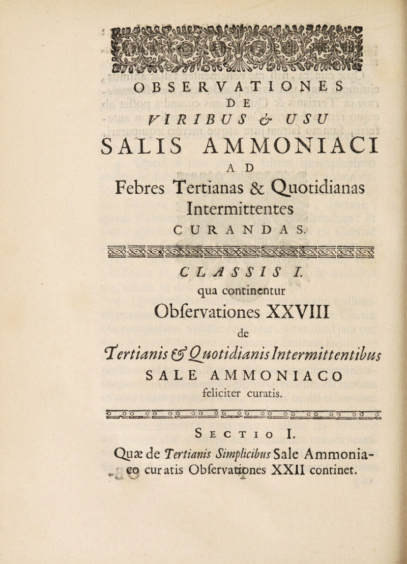 - OBSERVATIONES D E VIRIBUS &amp; USU SALIS AMMONIACI A D Febres Tertianas &amp; Quotidianas Intermittentes CURANDAS. CLASSIS I. qua continentur Obfervationes XXVIII de tertianis Cf Quotidianis Intermittentibus SALE AMMONIACO feliciter curatis. «0 o o o o _o o o o o o o o o o_o o o o o o_o Sectio I. Quamde Tertianis Simplicibus Sale Ammonia- • eo curatis Obfervationes XXII continet. * M - V* * A