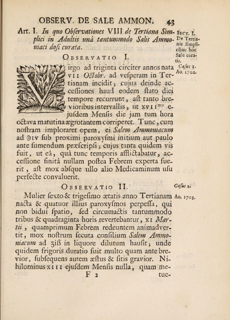 Art. I. In quo Obfervationes VIII de Tertiana Sim- sect. i. plici in Adultis und tantummodo Salis Ammo- niaci dofi curata. Observatio I. ilis limpii- cibus hoc Sale cbra- th. irgo ad triginta circiter annos nata p*fus *• vii Qltobr. ad vefperam in Ter¬ tianam incidit j cujus deinde ae¬ ce itiones haud eodem ftato diei tempore recurrunt, aft tanto bre¬ vioribus intervallis, ut xviimo e- jufdem Menfis die jam tum hora oftava matutina segrotantem corriperet. Tunc, cum noftram imploraret opem, ei Salem Ammoniacum ad 9iv fub proximi paroxyfmi initium aut paulo ante fumendum pnvferipfi; cujus tanta quidem vis fuit, ut ea, qua tunc temporis affli£tabatur, ac- ceflione finita nullam poftea Febrem experta fue¬ rit , aft mox abfque ullo alio Medicaminum ufu perfe&amp;e convaluerit. Observatio II. Cajus z* Mulier fexto&amp;r trigefimo setatis anno Tertianam Ao. 1703. nacta &amp;c quatuor illius paroxyfinos perpefla, qui non bidui fpatio, fed circumaftis tantummodo tribus &amp; quadraginta horis revertebantur, xi Mar¬ tii , quamprimum Febrem redeuntem animadver¬ tit, mox noftrum fecuta confilium Salem Ammo- niacum ad jifi in liquore dilutum haufit* unde quidem frigoris duratio fuit multo quam ante bre¬ vior, fubfequens autem seftus &amp; fitis gravior. Ni- hilominusxi 11 ejufdem Menfis nulla, quam me- F 2 tue-