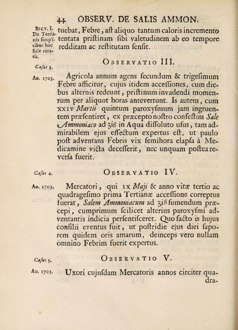 Sect. I. De Tertia¬ nis cibus hoc Sale cura¬ tis. C&lt;ifus Ao. 1703. Cafus 4. A@. 1703. Cafiis 5. Ao. 1703. 44 OBSERV. DE SALIS AMMON. tuebat, Febre, aft aliquo tantum caloris incremento tentata priftinam fibi valetudinem ab eo tempore redditam ac reftitutam fenfit. Observatio III. Agricola annum agens fecundum &amp; trigefimum Febre afficitur, cujus itidem acceffiones, cum die¬ bus alternis redeunt, priftinuminvadendi momen- rum per aliquot horas antevertunt. Is autem, cum xxiv Martii quintum paroxyfmum jam ingruen¬ tem pr^efentiret, ex praecepto noftro confeftim Sale %ylmmoniaco ad jifi in Aqua diiToluto ufus, tam ad¬ mirabilem ejus effe&amp;um expertus eft, ut paulo poft adventans Febris vix femihora elapfa a Me¬ dicamine vi£ta deceflerit, ‘nec unquam poftea re- verfa fuerit. Observatio IV. Mercatori, qui ix Maji &amp; anno vitx tertio ac quadragefimo prima Tertianx acceffione correptus fuerat, Salem Ammoniacum ad jitffumendum prx- cepi, cumprimum fcilicet alterius paroxyfmi ad¬ ventantis indicia perfentifceret. Quofa&amp;o is hujus confilii eventus fuit, ut poftridie ejus diei fapo- rem quidem oris amarum, deinceps vero nullam omnino Febrim fuerit expertus. Observatio V. Uxori cujufdam Mercatoris annos circiter qua¬ dra-