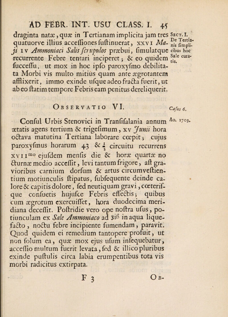 draginta natae , quae in Tertianam implicita jam tres quatuorve illius acceffionesfuftinuerat, xxvi Ma¬ ji iv Ammoniaci Salisfcrupulos praebui, fimulatque recurrente Febre tentari inciperet * &amp; eo quidem fucceflu,- ut mox in hoc ipfo paroxyfmo debilita¬ ta Morbi vis multo mitius quam ante aegrotantem afflixerit, immo exinde ufqueadeofra£ta fuerit, ut ab eo ftatim tempore Febris eam penitus dereliquerit. Observatio VI. Conful Urbis Stenovici in Tranfifalania annum aatatis agens tertium &amp; trigefimum, xv Junii hora o£tava matutina Tertiana laborare coepit j cujus paroxyfmus horarum 43 &amp; • circuitu recurrens xvi imo ejufdem menfis die &amp; horae quartae no fturnae medio acccffit, levi tantum frigore, aft gra¬ vioribus carnium dorfum &amp; artus circumveftien- tium motiunculis ftipatus, fubfequente deinde ca¬ lore &amp; capitis dolore, fed neutiquam gravi, coeterif- que confuetis hujufce Febris effeftis; quibus cum aegrotum exercuiflet, hora duodecima meri¬ diana deceffit. Poftridie vero ope noftra ufus, po¬ tiunculam ex Sale Ammoniaco ad 3i^ inaqua lique¬ facto , no£tu febre incipiente fumendam, paravit. Quod quidem ei remedium tantopere profuit, ut non folum ea, quae mox ejus ufum infequebatur, acceffio multum fuerit levata,fed &amp; illicopluribus exinde puftulis circa labia erumpentibus tota vis morbi radicitus extirpata. F 3 O b- Shct. I. De Tertia¬ nis fimpli- cibus hoc Sale cura¬ tis. Cafus 6. Ao. 1703.