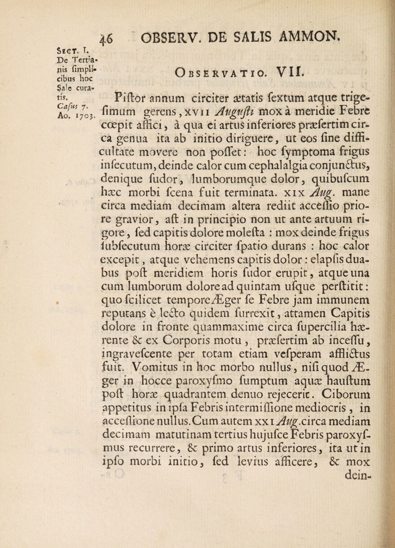 De Tert?a- nis fimplf- cibus hoc Sale cura¬ tis, Cafus 7. Ao. 1703. 4.6 OBSERV. DE SALIS AMMON. Observatio* VII. Piftor annum circiter aetatis fex tum atque trige- fimum gerens, xv n Auguflt mox a meridie Febre coepit affici, a qua ei artus inferiores pradertim cir¬ ca genua ita ab initio diriguere, ut eos fine diffi¬ cultate movere non poffet: hoc fymptoma frigus infecutum, deinde calor cum cephalalgia conjun&amp;us, denique fudor, lumborumque dolor, quibufcum haec morbi fceoa fuit terminata, xix Aug. mane circa mediam decimam altera rediit acceffio prio¬ re gravior, aft in principio non ut ante artuum ri¬ gore , fed capitis dolore molefta : mox deinde frigus iubfecutum horx circiter fpatio durans : hoc calor excepit, atque vehemens capitis dolor : elapfis dua¬ bus poft meridiem horis fudor erupit, atque una cum lumborum dolore ad quintam ufque perftitit: quo fcilicet tempore/Eger fe Febre jam immunem reputans e lefto quidem furrexit, attamen Capitis dolore in fronte qitammaxime circa fupercilia hae¬ rente &amp; ex Corporis motu , prasfertim ab incefiu, ingravefeente per totam etiam vefperam affli£tus fuit. Vomitus in hoc morbo nullus, nifiquod^E- ger in hocce paroxyfmo fumptum aquas hauftum poft horae quadrantem denuo rejeceric. Ciborum appetitus in ipfa Febris intermiffione mediocris , in acceffione nullus.Cum autem xxiy^/£.circa mediam decimam matutinam tertius hujufce Febris paroxyf- mus recurrere, &amp; primo artus inferiores, ita ut in ipfo morbi initio, fed levius afficere, &amp; mox dein-