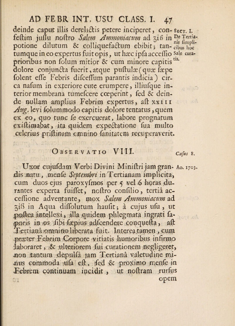 deinde caput illis derelictis petere inciperet, coh-sect. i. feftim juffu noftro Salem Ammoniacum ad 51^ in ^ potione dilutum &amp; colliquefa&amp;um ebibit; tan- dbushoc tumque in eo expertus fuit opis, ut hxc ipfa acceffio sale cura- prioribus non folum mitior &amp; cum minore capitistIS* dolore conjim&amp;a fuerit, atque pullulae (qiiT fepe folent effe Febris difceffum parantis indicia) cir¬ ca nafum in exteriore cute erumpere, illiufque in¬ terior membrana tumefcere coeperint, fed &amp; dein¬ de nullam amplius Febrim expertus, aftxxm Aag- levi folummodo capitis dolore tentatus, quem ex eo, quo tunc fe exercuerat, labore prognatum exiftimabat, ita quidem expeftatione fua multo celerius priftinam cmnino fanitatem recuperaverit. Observatio VIII. Cafus 2, f j Jf ■ -5 Uxor cojufdam Verbi Divini Miniftri jam gran- Ao. 1703, dis natu, menfe Septembri in Tertianam implicita, cum duos ejus paroxyfmos per 5 vel 6 horas du¬ rantes experta fuilfet, noftro confilio, tertia ac- ceftione adventante, mox Salem Ammoniacum ad 51S in Aqua diffolutum haufit; a cujus ufu , ut poftea mtellexi, illa quidem phlegmata ingrati fa- poris in os /ibi faepius adfcendere conquefta, aft Tertiana omnino Uberata fuit. Interea tamen , cuin .proster Febrim Corpore vitiatis humoribus infirmo Jaboraret,.&lt;&amp; ulteriorem fui curationem negligerct, .non tantum depulfa jam Tertiana valetudine mi¬ mus commoda mfa eft, fed &amp; proximo menfe in Febrem continuam incidit , ut noftram rurfus I -; opem