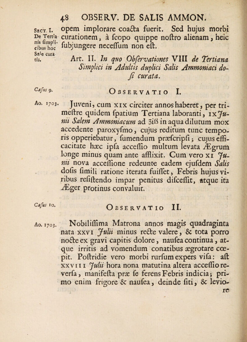 De Tert*a nis (impii' cibus hoc Sa*e cura tis. Cafin 9. Ao. 1703. Cafus 10. Ao. 1703. 48 GBSERV. DE SALIS AMMON. curationem, a fcopo quippe noftro alienam, heic fubjungere neceffiim non eft. Art. II. In quo Qbfervationes VIII de Tertiana Simplici in Adultis duplici Salis Ammoniaci do- fi curata. Observatio I. Juveni, cum xix circiter annos haberet, per tri« meftre quidem fpatium Tertiana laboranti, ixJu¬ nii Salem Ammoniacum ad in aqua dilutum mox accedente paroxyfmo, cujus reditum tunc tempo¬ ris opperiebatur, fiimendum prsefcripfi* cujus effi¬ cacitate hxc ipfa acceffio multum levata ^Egrum longe minus quam ante afflixit. Cum vero xi Ju¬ nii nova acceffione redeunte eadem ejufdem Salis dofis fimili ratione iterata fuiflet, Febris hujus vi¬ ribus refiftendo impar penitus difceffit, atque ita JEger protinus convaluit. Observatio II. Nobiliffima Matrona annos magis quadraginta nata xxvi Julii minus re£te valere, &amp; tota porro no£te ex gravi capitis dolore, naufea continua, at¬ que irritis ad vomendum conatibus segrotare coe¬ pit. Poftridie vero morbi rurfum expers vifa: aft xxvi 11 Julii hora nona matutina altera acceffio re- verfa, manifefta prse fe ferens Febris indicia* pri¬ mo enim frigore &amp; naufea, deinde fiti, &amp; levio-