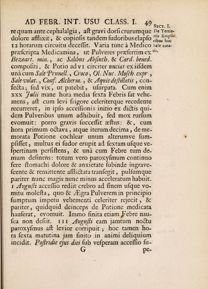 ry Sect. L re quam ante cephalalgia, aft gravi dorfi crurumque De Tertia, dolore afflixit, &amp;c copiolis tandemfudoribuselapfoXis^hoc1* 12 horarum circuitu decedit. Varia tunc a Medico saie cura- prxfcripta Medicamina , ut Pulveres praefertim extls* Bezeart. min., ac Salibus Abfinth. &amp; Card. bened. compofiti, Se Potio advi circiter uncias exiifdem una cum Sale 'Trunell., Croco, Ol. Nue. Mofch. expr , Sale volat., Conf. Alcherm., &amp; Aquis deftillatis , con¬ fecta j fed vix, ut patebit, ufurpata. Cum enim xxx Julii mane hora media fexta Febris fat vehe¬ mens , aft cum levi frigore celeriterque recedente recurreret, in ipfo accefflonis initio ex di£tis qui¬ dem Pulveribus unum adhibuit, fed mox rurfum evomuit: porro gravis fucceflit aeftus: &amp;, cum hora primum octava, atque iterum decima, de me¬ morata Potione cochlear unum alterumve fum- pfiflet, multus ei fudor erupit ad fextam ufque ve- fpertinam perfiftens, &amp; una cum Febre tum de¬ mum defmens: totum vero paroxyfmum continuo fere ftomachi dolore Se anxietate fubinde ingrave- fcente Se remittente afflictata tranfegit, pulfumque pariter nunc magis nunc minus acceleratum habuit. 1 Augufti accefllo rediit crebro ad finem ufque vo¬ mitu molefta, quo Se /Egra Pulverem in principio furriptum impetu vehementi celeriter rejecit, 8c pariter, quidquid deinceps de Potione medicata hauferat, evomuit. Imrno finita etiam ,Febre nau- fea non defiit. m Augufti eam jamtum no£tn paroxyfmus aft levior corripuit * hoc tamen ho¬ ra fexta matutina jam finito in animi deliquium incidit. Poftridie ejus diei fub vefperam accefllo fu- G pe-