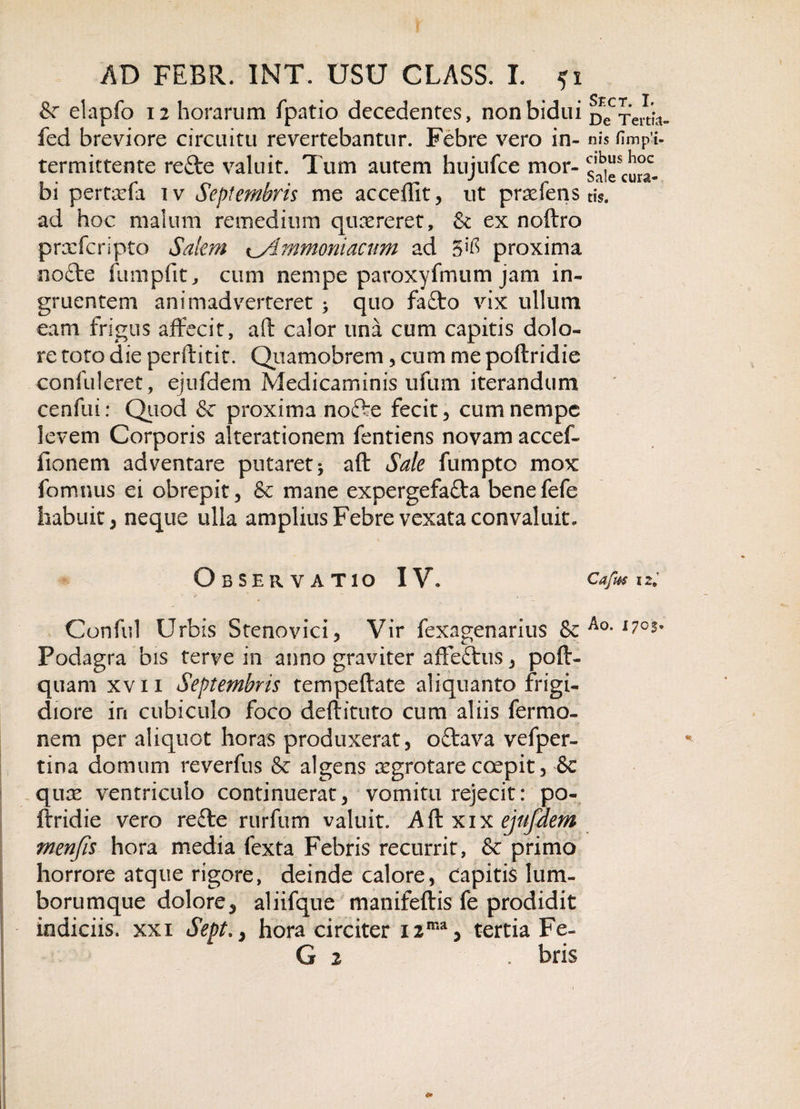 &amp; elapfo 12 horarum fpatio decedentes, non bidui fed breviore circuitu revertebantur. Febre vero in¬ termittente refte valuit. Tum autem hujufce mor¬ bi pertarfa iv Septembris me acceflit, ut prxfens ad hoc malum remedium qusereret, &amp; ex noftro prxfcripto Salem Ammoniacum ad 5^ proxima nofte fumpfit, cum nempe paroxyfmum jam in¬ gruentem animadverteret quo fa£to vix ullum eam frigus affecit, aft calor una cum capitis dolo¬ re toto die perftitit. Qiiamobrem, cum me poffridie confuleret, ejufdem Medicaminis ufum iterandum cenfui: Quod &amp; proxima nofte fecit, cum nempe levem Corporis alterat i onem fentiens novam a cc ef¬ fio nem adventare putaret * aft Sale fumpto mox fomnus ei obrepit, &amp; mane expergefa&amp;a benefefe habuit, neque ulla amplius Febre vexata convaluit. Observatio IV. Conful Urbis Stenovici, Vir fexagenarius &amp; Podagra bis terve in anno graviter affe&amp;us, poft- quam xvn Septembris tempeftate aliquanto frigi¬ diore in cubiculo foco deftituto cum aliis fermo- nem per aliquot horas produxerat, oftava vefper- tina domum reverfus &amp; algens xgrotare coepit, 8e qux ventriculo continuerat, vomitu rejecit: po- ftridie vero refte rurfum valuit. Aft xix ejufdem menjis hora media fexta Febris recurrit, &amp; primo horrore atque rigore, deinde calore, capitis lum¬ borumque dolore, aliifque manifeftis fe prodidit indiciis, xxi Sept., hora circiter 12ma, tertia Fe- G 2 . bris Sect. I. De Tertia¬ nis fi muri¬ cibus hoc Sale cura¬ tis. Cafm 12» Ao. 17 c$»