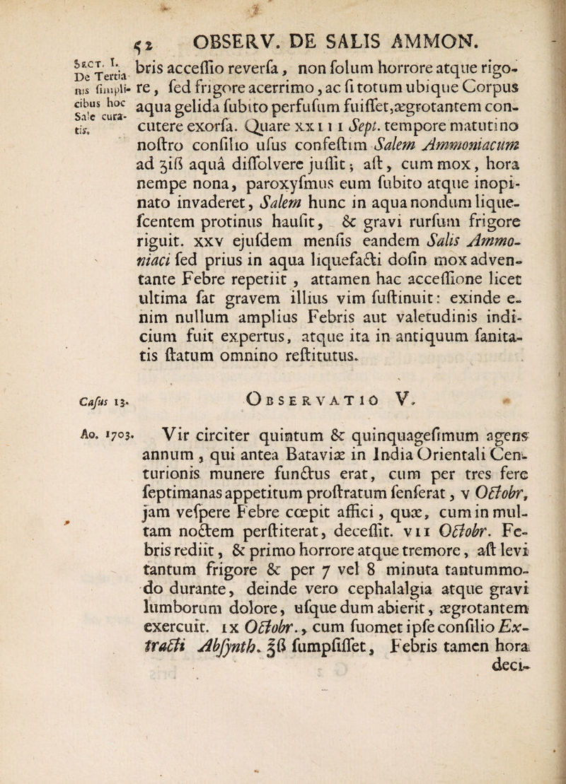 De Tertia ris fimpli- cibus hoc Sale cura¬ ti sto Cafus 13. Ao. 1703 OBSERV. DE SALIS AMMON. bris acceffio reverfa, non foluni horrore atque rigo¬ re , fed frigore acerrimo, ac fi totum ubique Corpus aqua gelida fiibito perfufum fuiffet,aegrotantem con¬ cutere exorfa. Quare xx 11 1 Sepi. tempore matutina noftro confiho ufus confeftim Salem Ammoniacum ad jib aqua diffolvere juffit 3 aft, cum mox, hora nempe nona, paroxyfmus eum fubito atque inopi¬ nato invaderet, Salem hunc in aqua nondum lique- fcentem protinus haufit,&amp; gravi rurfum frigore riguit, xxv ejufdem menfis eandem Salis Animo- niaci fed prius in aqua liquefa&amp;i dofin mox adven¬ tante Febre repetiit , attamen hac acceffione licet ultima fat gravem illius vim fuftinuit: exinde e« nim nullum amplias Febris aut valetudinis indi¬ cium fuit; expertus, atque ita in antiquum fanita- tis ftatum omnino reftitutus. V Observatio V, Vir circiter quintum &amp; quinquagefrmum agens annum , qui antea Batavis in India Orientali Cen¬ turionis munere funttus erat, cum per tres fere feptimanas appetitum proftratum fenferat, v QBohrf jam vefpere Febre coepit affici, quae, cum in mul¬ tam noflrem perftiterat, deceffit. vn Otiiobr. Fe¬ bris rediit, &amp; primo horrore atque tremore, aft levi tantum frigore &amp; per 7 vel 8 minuta tantummo¬ do durante, deinde vero cephalalgia atque gravi lumborum dolore, ufquedumabierit, aegrotantem exercuit, ix QEtobr. , cum fuomet ipfe confilio Ex- trafti Abfynth* JG fumpfiflet, Febris tamen hora deo.-