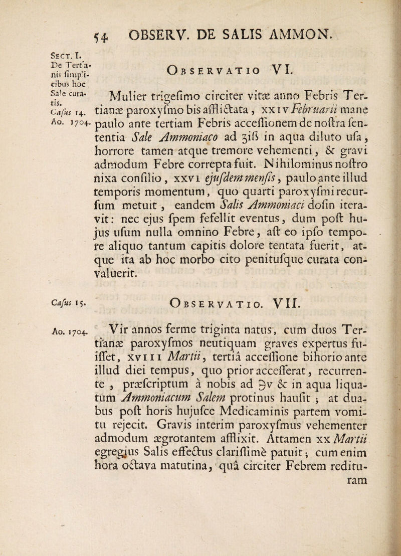 Observatio VI. SECT. I. De Terta- nis fini pa¬ cibus hoc st e cura- Mulier trigefimo circiter vite an no Febris Ter. cafus 14. tiamr paroxyfmo bis affii&amp;ata , xx 1 vFebruarii mane Ao. 1704. pau]o ante tertiam Febris acceflionem de noftra fen- tentia Sale Ammoniaco ad jifi in aqua diluto ufa, horrore tamen atque tremore vehementi , fk gravi admodum Febre correpta fuit. Nihilominus noftro nixa confilio, xxvi ejufdemmenfis , paulo ante illud temporis momentum, quo quarti paroxyfmireeur- fum metuit, eandem Salis Amwoniaci dofin itera¬ vit: nec ejus fpem fefellit eventus, dum poft hu¬ jus ufum nulla omnino Febre, aft eo ipfo tempo¬ re aliquo tantum capitis dolore tentata fuerit, at¬ que ita ab hoc morbo cito penitufque curata con¬ valuerit. Cafus 15. Observatio. VII. Ao. 1704. Vir annos ferme triginta natus, cum duos Ter¬ tianas paroxyfmos neutiquam graves expertus fu- iffet, xviii Martii, tertia accellione bihorioante illud diei tempus, quo prioraccefferat, recurren¬ te , prrefcriptum a nobis ad gv &amp; in aqua liqua¬ tum Amrnomacim Salem protinus haufit ; at dua¬ bus poft horis hujufce Medicaminis partem vomi¬ tu rejecit. Gravis interim paroxyfmus vehementer admodum regrotantem afflixit. Attamen xx Martii egregius Salis effectus clariflime patuit*, cum enim hora oftava matutina, qua circiter Febrem reditu¬ ram