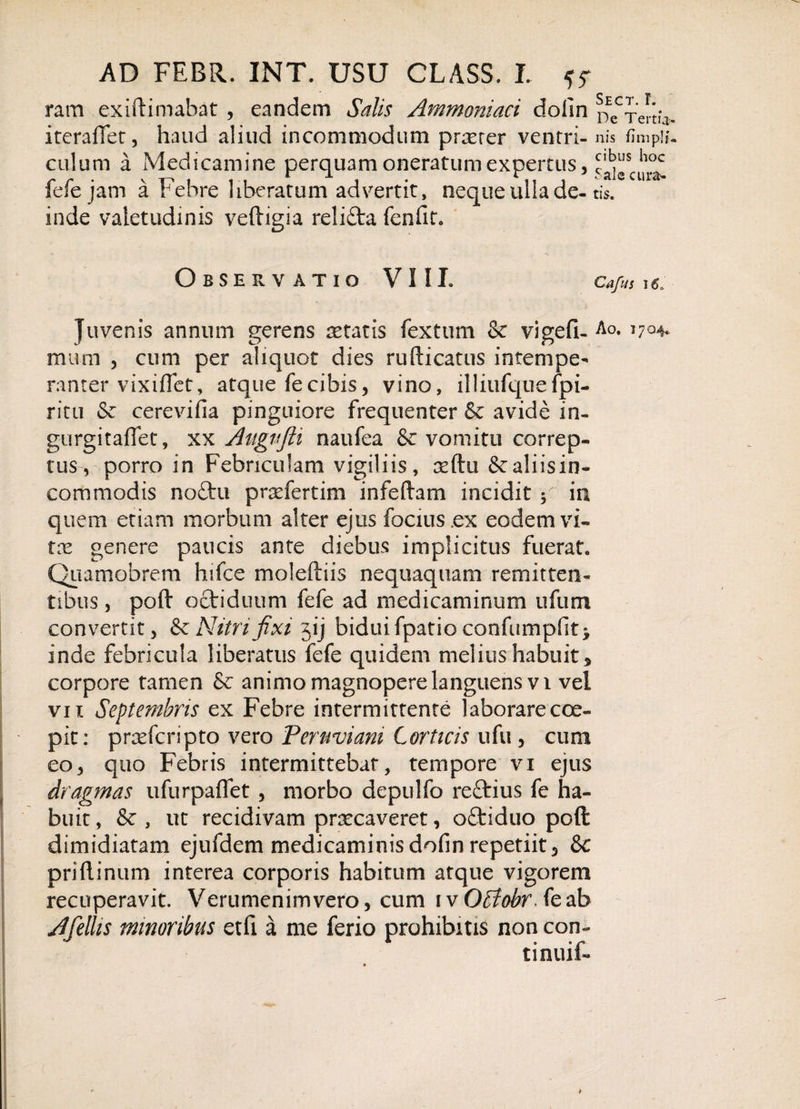 n ram exiftimabat , eandem Salis Ammoniaci dolin j iteraffet, haud aliud incommodum pnrrer ventri- n culum a Medicamine perquam oneratum expertus, £ fefe jam a Febre liberatum advertit, neque ulla de-ti inde valetudinis veftigia relifta fenfit. * Sale cura&gt; - tis. Sect. r. De Tertia¬ nis fimpJi- cibus hoc Observatio VIII. Ca/us 16, Juvenis annum gerens aetatis fextum &amp; vigefi- Ao. T7Q4* mum , cum per aliquot dies rufticatus intempe¬ ranter vixiflet, atque fecifais, vino, illiufquefpi- ritu &lt;Sc cerevifia pinguiore frequenter Se avide in- gurgitaffet, xx Augvfti naufea &amp; vomitu correp¬ tus, porro in Febriculam vigiliis, Geftu Sc aliis in¬ commodis nottu prxfertim infeftam incidit $ in quem etiam morbum alter ejus focius.ex eodem vi¬ tas genere paucis ante diebus implicitus fuerat» Qiiamobrem hifce moleftiis nequaquam remitten¬ tibus , poft Qctiduum fefe ad medicaminum ufum convertit, &amp; Nitri fixi jij bidui fpatio confumpfit* inde febricula liberatus fefe quidem melius habuit * corpore tamen Se animo magnopere languens vi vel vix Septembris ex Febre intermittente laborare coe¬ pit: prasfcripto vero Pernviani Corticis ufu , cimi eo, quo Febris intermittebat, tempore vi ejus dragmas ufurpaffet , morbo depulfo reStius fe ha¬ buit, Se, ut recidivam prxcaveret, oftiduo pofi: dimidiatam ejufdem medicaminisdofin repetiit, Se priftinum interea corporis habitum atque vigorem recuperavit. Verumcnimvero, cum ivO£?0#r.feab Afellis minoribus etfi a me ferio prohibitis non con- tinuif-
