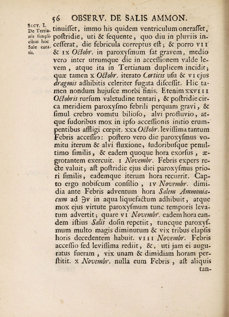 Ster. I. Bc Tertia¬ nis (impii* cibus hoc SaJe cura¬ tis. 56 OBSERV. DE SALIS AMMON. tinuifiet, immo his quidem ventriculum oneraflet, poftridie, uti &amp; fequente, quo diu in pluviis in- ceflferat, die febricula correptus eft; &amp; porro vi 1 &amp; ix Ociobr. in paroxyfmum fat gravem, medio vero inter utrumque die in acceflionem valde le¬ vem , atque ita in Tertianam duplicem incidit5 quse tamen x Ociobr. iterato Corticis ufu &amp;c vi ejus dragmis adhibitis celeriter fugata difceffit. Hic ta¬ men nondum hujufce morbi finis. Etenimxxvm Qbtobris rurfum valetudine tentari, &amp; poftridie cir¬ ca meridiem paroxyfmo febrili perquam gravi , &amp; fimul crebro vomitu biliofo, alvi profluvio, at¬ que fudoribus mox in ipfo acceflionis imtio erum¬ pentibus affligi coepit. xxxO^^r.leviflimatantum Febris acceffio: poftero vero die paroxyfmus vo¬ mitu iterum &amp; alvi fluxione, ludoribufque penul- timo fimilis, &amp; eadem quoque hora exorfus , ae¬ grotantem exercuit. 1 Novembr. Febris expers re¬ cte valuit y aft poftridie ejus diei paroxyfmus prio¬ ri fimilis, eademque iterum hora recurrit. Cap¬ to ergo nobifcum confilio , iv Novembr. dimi¬ dia ante Febris adventum hora Salem Ammonia- cum ad 3v in aqua liquefa&amp;um adhibuit, atque mox ejus virtute paroxyfmum tunc temporis leva¬ tum advertit; quare vi Novembr. eadem hora ean¬ dem iftius Salis dofin repetiit, tuncque paroxyf¬ mum multo magis diminutum &amp; vix tribus elapfis horis decedentem habuit, vm Novembr. Febris acceflio fed leviffima rediit, uti jam ei augu¬ ratus fueram , vix unam &amp; dimidiam horam per- ftitit. x Novembr. nulla eum Febris , aft aliquis tan- /