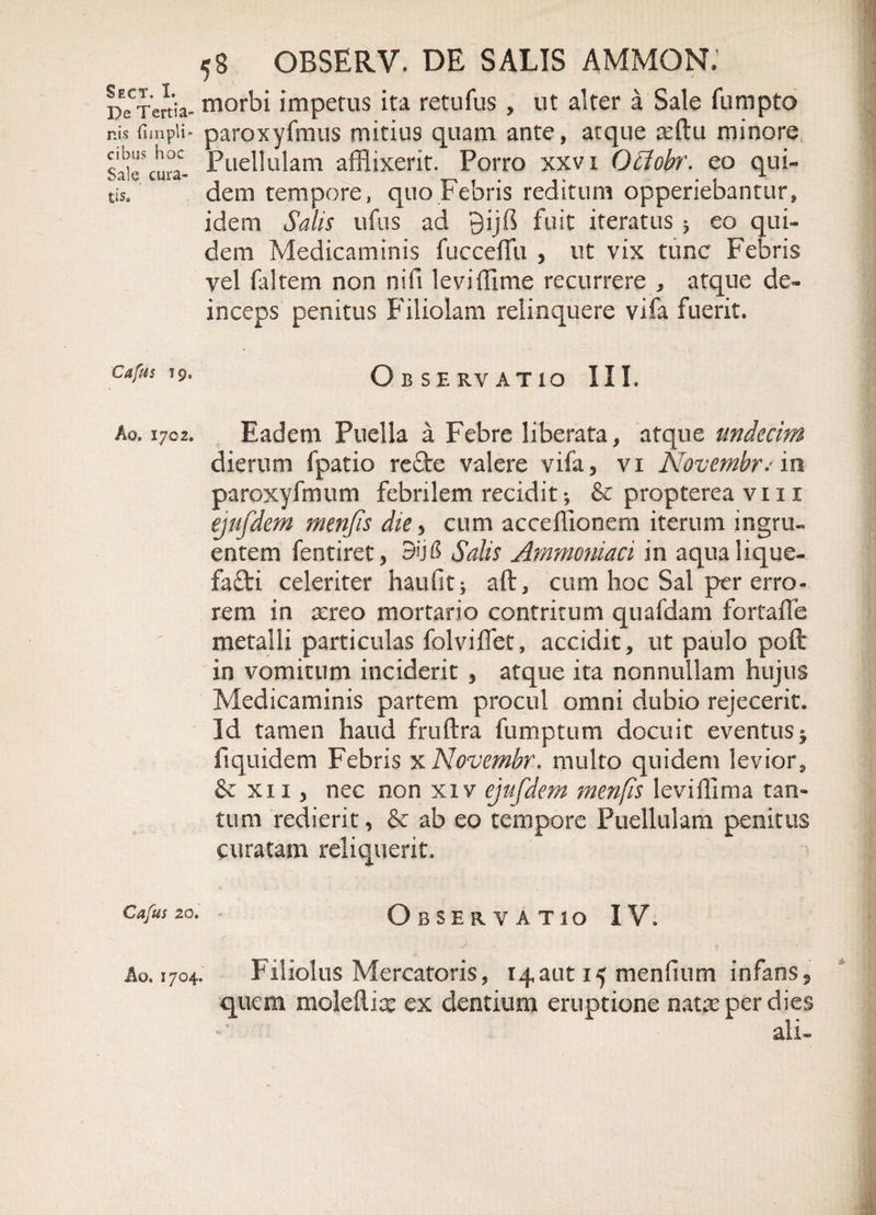 Sect. I. De Tertia¬ nis (Impii* cibus hoc Sale cura¬ tis» Cafus t 9» Ao. 1702. Cafus 20. Ao. 1704. 58 OBSERV. DE SALIS AMMON; morbi impetus ita retufus , ut alter a Sale fumpto paroxyfmus mitius quam ante, atque afflu minore Puellulam afflixerit. Porro xxvi Qffiobr. eo qui¬ dem tempore, quo Febris reditum opperiebantur, idem Salis ufus ad Qijfl fuit iteratus 3 eo qui¬ dem Medicaminis fucceffli , ut vix tunc Febris vel ftItem non nifi leviffime recurrere , atque de¬ inceps penitus Filiolam relinquere vifa fuerit. Observatio III. Eadem Puella a Febre liberata, atque tmdecim dierum fpatio refte valere vifa, vi Novembrem. paroxyfmum febrilem recidit •, &amp; propterea vi 11 ejufdem menfis die, cum acceffionem iterum ingru¬ entem fentiret, 3ij&amp; Salis Ammoniaci in aqualique- fafti celeriter haufit; aft, cum hoc Sal per erro¬ rem in aereo mortario contritum quafdam fortaffe metalli particulas folviflet, accidit, ut paulo poft in vomitum inciderit , atque ita nonnullam hujus Medicaminis partem procul omni dubio rejecerit. Id tamen haud fruftra fumptum docuit eventus^ fiquidem Febris xNovembr. multo quidem levior 9 &amp; xii, nec non xi v ejufdem menfis leviffima tan¬ tum redierit, &amp; ab eo tempore Puellulam penitus curatam reliquerit. Observatio IV. Filiolus Mercatoris, 14aut 15 mendum infans, quem maledice ex dentium eruptione nateeperdies ali-